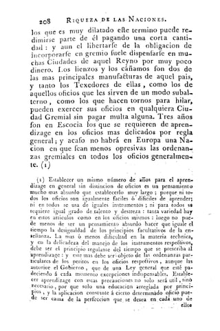 zo8	 R IOUEZA. ,DE LAS-NACIONES.
los que es muy dilatado elle termino puede re.
dimirse parte de él pagando una corta canti-
dad : y aun el libertarfe de la obligacion de
incorporarfe en gremio fuele dispenfárle en mu-
chas Ciudades de aquel Reyno por muy poco
dinero. Los lienzos y los cáñamos fon dos de
las mas principales manufaauras de aquel pais,
y tanto los Texedores de ellas , corno los de
aquellos oficios que les sirven de un modo suba],
terno , como los que hacen tornos para hilar,
pueden exercer sus oficios en qualquiera Cith.
dad Gremial sin pagar multa alguna. Tres años
fon en Escocia los que se requieren de apren-
dizage en los oficios mas delicados por regla
general; y acafo no habrá en Europa una Na.
cion en que Pean menos opresivas las ordenan.:
zas gremiales en todos los oficios generalmente.
te. (i)
(i) Establecer un mismo número de arios para el apren.
dizage en general sin distincion de oficios es un pensamiento
mucho mas absurdo que establecerlo muy largo ; porque ni to7
dos los oficios son igualmente faciles ó dificiles de aprender;
ni en todos se usa de iguales instrumentos ; ni para todos sel
requiere igual grado de .talento y destreza : tanta variedad hay
en estos artículos como en los oficios misrnos : luego no pue-
de menos de ser un pensamiento absurdo hacer que iguale el
tiempo la desigualdad de los principios facultativos de la en-
senanza. LA mas 6 menos dificultad en la materia technica,
y en la delicadeza del manejo de los instrumentos respeElivos,
debe ser el principio regulante del tiempo que se prescriba al
aprendizaje : yeste mas debe ser objeto de las ordenanzas .par-
ticulares de los peritos en los oficios respeElivos , aunque las
autorice el Gobierno , que de una Ley general que esté pa-
deciendo á cada momento excepciones indispensables. Estable-
cer aprendizaje con estas precauciones no solo será util , sine.
necesario , por que solo una educacion arreglada por ,princi-
pios 5 y la aplicacion constante á cierto determinado .o act
ser causa de la perfeccion que se desea en cada :uno de
ellos
 