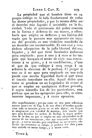 LIBRO T CAP. X.	 209
La propiedad que el hombre tiene en su
propio trabajo es la bafa fundamental de todas
las demas propiedades, y por lo mismo debe ser•
el derecho mas (agrado é inviolable en la fo-.
ciedad. rI odo el patrimonio del pobre consiste
en la fuerza y deftreza de sus manos, y eflor.
baile que emplee su clareza y sus fuerzas del
modo que le parezca mas aprpposito sin inju-
ria del proximc, es una violacion manifiella de
un derecho tan incontextable. Es una real y ver-.
dadera ufurpacion de la jufla libertad del tra-
bájador , y del que tiene facultades baftantes
para emplearle : pues á uno y á otro se les
pide que busquen el modo de vivir mas conve-
niente á su genio, y á su conflítucion ysque
el que da que trabajar á otro tenga á su
arbitrio la eleccion de la perfona. El juzgar si
tino es ó no apto para emplearfe en una cofa
puede con mucha feguridad fiarfe al quo tiene
el interés inmediato en ello. Aquel defeo que
tanto se pondera en un Legislador de evitar el
que se emplee en qualquiera defino privado,
6 cuyos interefes fon de los particulares, una
perfora que no fea aproposito para ello, es cier.•
tamente importuno, y á veces opresivo..
ellos respéCli.vamente ; por que como en otra parte reflexiona
nuestro autor ( en el Cap. 1. de esta obra ) . el hombre guando
tiene toda str atención viesta. en un solo objeta,. sin , disipar
su imaginacion con váriedad de materias , está mucho mas
apto, para descubrir- los medios de . facilitar la mayor perfec-
clon de la: obra eri que se emplea no solo acliestrandóse en el
_ manejo- de sus instrumentos , sino aun inventando . nuevas ma-
gnir as y nuevos metodos para simplificar sus operaciones, sub-
dividir oportunamente su trabajo , y producir mas obra y mas
bien acabada en menos tiempo , y á menos Coste.
TOMO.
 
