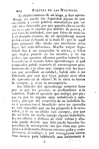 210	 RIQUEZA DE LAS NACIONES.
El eftablecimiento de un-largo, y fixo apren-:
puede dar feguridad alguna de quedizage no
no faldrá á venta publica manufactura que no
cit bier► fabricada: por que guando ello se verifi-
ca ;I() CS por lo regular por defeEto de pericia, ó
por {atta de habilidad, sino por fobra de malicia:
y el dilatado término de un aprdndizage nunca
podrá evitar el fraude ni la mala té : por lo qt¿al
para precaver étte abufo son necefarias otras
leyes del todo diferentes. Mucho mayor fegu-
ridad dan á un comprador la marca, y fellos
que fueslen ponerle: en -los metales , y en los
, que quantos eflatutos pueden haberfe
veniado en el inundo fobre aprendizages. A qué
comprador puede ocurrirle el extravagante pen-
fiunicnto de si la obra que , compra con las mar-
cas que acreditan su calidad, habrá sido ó no
fabricada por uno c¡lie haya,,pafado siete años
de aprendiz en el oficio ?., Si .la obra. es buena
la compra , y si no la menosprecia.
Lo dilatado del aprendizage tampoco .hace
por sí que los j'ovules :,se ,acofturnbren á la
inclitifl da. 'Lodo el operario que trabaja por pie.
zas es por lo regular muy;j.ndultriofo
cado, por, que del exercició, de sujndultria fa.
ca á proporcion el beneficio : pero ún aprendiz.
es casi imposible que no fea propenfo á la ocio..
sidad , y lo es en efeao casi siempre, por que
de no frrlo no recibe interés alguno inmedia.to„
En los oficios y deltinos de clafe infima- y .aba.
tida puede decirfe que folo puede hacerlos fo.
portables la recompenfa: los que ettán mas pro.
.Fimos á disfrutarla abrazan con mas gufto y com-
placencia el trabajo, y por consig,uiente tienen
Mas 1uOL1VO para habitualfe mas dulcemente á
•
 