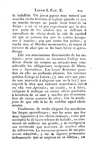 `1,113-1101... CAP. X.	 21i
la induftria. Un joven parece muy natural que
conciba cierta aversion al Ir-abajo guando ve que
en mucho tiempo no puede lacar fruto de su
fatiga : y asi se vé por experiencia que la ma-
yor parte de los adultos que se definan á
aprendices de oficios desde la caía de caridad
en que se criaron fon por lo comun haraga-
Des é mutiles ; por que como fon pobres , y
erra:a mas al Madiro mantenerles , es mayor el
numero de años que se les hace fervir el apren,
dizage.
Efe era enteramente desconocido de los an-
tiguos ; pero apenas se encuentra Codigo mo.
derno donde no ocupen un artículo muy con-
siderable las obligaciones recíprocas de Maes-
tros y Aprendices. Las Leyes Romanas guar-
-dan en ello un profundo silencio. No conozco
palabra Griega ni Latina , y aun creo que pue-
de uno atreverte á afegurár que no la hay ) que
exprefe la idea que nofotros concebirnos ahora*
en ella voz Aprendiz ; un criado , es á faber,
obligado á trabajar en cierto oficio particular
á beneficio de su amo y maeftro por el termino
fixb de cierto numero ele años , con la condi-
cion de que elle le ha de enfefiar aquel oficio•
MISMO.
Finalmente de modo ninguno fon necefarios
los largos aprendizages : aun las artes que fon
xnur fuperiores á los oficios comunes , como por
exemploi 'la de hacer reloxes de bolsillo , no con.
tienen un milterio tan grande, y de inteligencia
tan intrincada que necesiten de muchos arios
de inftruccion. La invencion primera de tan pre.
ciosas máquinas,	 las (1.e algunos primorofos
-inftrumentbs ciú,e,. se emplean, en su fabrica ,
 