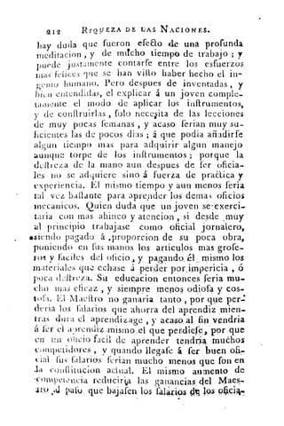 212	 RrQSJEZA DE LAS NACIONES.
hay duda que fueron efeao de una profunda
meditador, , y de micho tiempo de trabajo ; y
puede justamente contarte entre los esfuerzos
felices que se han vitt° haber hecho el in-
(renio humano. Pero despues de inventadas , y
1)ien entendidas, el. explicar á un joven comple-
tainente el modo de aplicar los inftrumentos,
y de conflruirlas fofo necesita de las lecciones
de muy pocas (emanas , y acaso ferian muy su-
lieictites las de p,ocos dial ; á que podía afiadirfe
algun tiempo mas para adquirir algun manejo
aunque torpe de los inftrumentos ; porque la
dellieza de la mano aun despues de fer oficia-
les no se .adquiere sino á fuerza de praaica y
experiencia. El mismo tiempo y aun menos feria
tal vez batlante para aprender los demas oficios
inccanicos. Quien duda que un joven se 7 exerci-
¿aria con mas ahinco y atención , si desde ,rnúy
al principio trabajase como , oficial jornalero,
. .siendo pagado á ,proporcion de su poca obra,
poniendo en {us manos los articulos mas grofe-
ros y .Fáciles del oficio ,, y ,,pagando; mismo los
materiales Tic echase a •erJer porimpericia , o
poca deltreza. Su edueácion entonces feria mu,
cho mas eficaz , y siempre menos od,ipfa y cos,
tol-a. El Macar° no ganarla tanto , por que per.:
deria los {salarios que ahorra del aprendiz .mien-
tras dura el aprendizage , y acaso. al, fin Nendria
á l'er el a‘n.k.'.ndiz ,mismo,el que perdiere:, por ,que
en Un facil de aprender tendri ► muchos
competidores , y guando llegafe á fer ,buen.04-
cial lbs {diarios ferian mucho menos que fon en
conllitucion actual. El mismo aumento de
-coml,)ewncia reducif‘a las ganancias del Njaes.
4129,4 palo . que bajAren los falos 41.40 404.
 