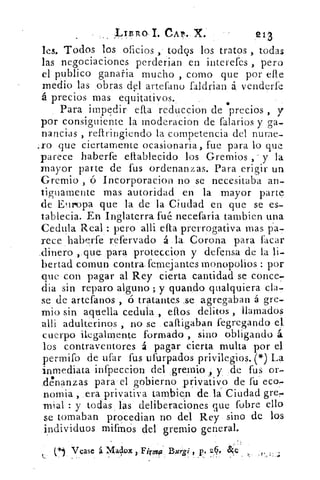 LIS RO, 1. CAP. X.	 213,
les. Todos los oficios , todos los tratos , todas
las negociaciones perderían en interefes , pero
el publico ganaría mucho , como que por elle
medio las obras del artefano faldrian á venderfe
á precios mas equitativos.	 •
Para impedir ella reduccion de precios , y
por consiguiente la moderacion de falarios y ga-
nancias , reftringiendo la competencia del nurae-
.ro que ciertamente ocasionaria , fue para lo que
parece haberfe eflablecido los Gremios , - y la
mayor parte de fus ordenanzas. Para erigir un
Gremio , ó Incorporacion no se necesitaba an-
tiguamente mas autoridad en la mayor part e
de Europa que la de la Ciudad en que se es-.
tablecia. En Inglaterra fué necefaria tambien una
Cedula Real : pero alli ella prerrogativa mas pa-
rece haberfe refervado á la. Corona para facar
.dinero .,.que. para proteccion y defensa de la li-
bertad comun contra, fernej antes monopolios : por
que con pagar al Rey cierta cantidad se conce-
día sin reparo alguno ; y guando qualquiera cla-
se de artefanos , ó tratantes .se agregaban á gre-
mio sin aquella Cedula , ellos delitos , llamados
alli adulterinos , no se cailigaban fegregando el
cuerpo ilegalmente formado , sino obligando á.
los contraventores á pagar cierta multa por el
per miro de ufar fus ufurpados privilegios. e') La
inmediata infpeccion del gremio , y :de fus or-
clénanzas para el gobierno privativo de fu eco,
nomia , era privativa tam,bien de. Ciudad gre,
mial : y todas las deliberaciones que fobre ello
se tomaban procedian no del Rey sino de los
individuos mifm- Os del gremio general.
•
Vease á Maslox , Firofir Burgi , p, 26, •Ic
 