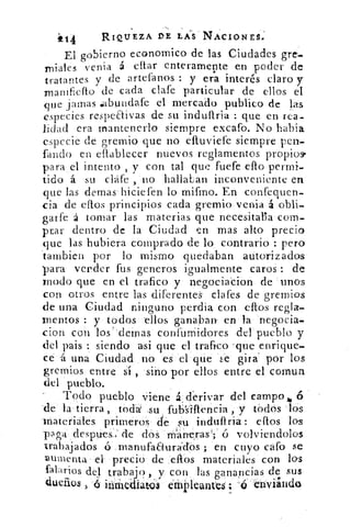 i-C14	 RIQUEZA DE LAS NACIONES.
El gobierno economico de las Ciudades gre-
miales venia á eftar enteramente en poder de
tratantes y de artefanos : y era interés claro y
mamfiefto de cada clafe particular de ellos el
que jamas aabundafe el mercado publico de las
especies respeQivas de su induftria : que en rea-
lidad era mantenerlo siempre excafo. No 'labia
especie de gremio que no eftuviefe siempre pen-
fando en eflablecer nuevos reglamentos propio
para el intento , y con tal que fuefe efto permi-
tido á su chife , no hallaban inconveniente en
que las demas hiciefen lo mifrno. En confequen-
cia de eftos principios cada gremio venia á obli-
garfe á tomar las materias que necesitaba com-
parar dentro de la Ciudad en mas alto precio
que las hubiera Comprado de lo . contrario : pero
tambien por lo mismo quedaban autorizados
para vender fus generos igualmente caros : de
modo que en el trafico y negúciacion de unos
con otros entre las diferentes clafes de gremios
de una Ciudad ninguno perdia con eftos regla-
mentos : y todos . ellos ganaban en la- 'negocia-
clon con los'cleinas confurnidores del pueblo y
del pais siendo •asi que el trafico 'que enrique-
ce á una Ciudad no es el que 'se girar por los
gremios entre sí , -sino por ellos. entre el coman
del pueblo.
Todo pueblo viene &derivar del campo,.
-de la•tierra, toda' su fti-b's'illericia , y tbdós •lOs
materiales primeros de su indultria: dios los
a ga despies. :: de dos	 e,ras';' ó volviendolos
-trabajados 6. .manufaaura"el'Os ; en cuyo cafo se
aumenta' el 'preció . de ,eftos materiales con las
falarios del trabajo , y con las ganancias de sus
dueños	 éfflideante$'; a thviindo
 
