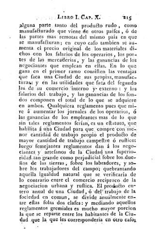 LínR,0 I. CAP. X:	 '215
,alguna parte tanto del produao rudo , como
m-anufaaurado que viene de otros paifes , ó de
las partes mas remotas del mismo país en que
se manufaauran; en cuyo cato tambien se au-
menta el precio, original, de los materiales di-
chos con los talarlos 'de los operarios , los por-
tes de las mercaderias , y las ganancias de los
negociantes que emplean en ellas. En lo que
gana en el primer ramo consiften las ventajas
que faca una Ciudad de sus propias.manufac-
tirase: y en las utilidades que faca del fecundo
la$, de su comercio interno y . externo : y los
falarios del trabajo, y las ganancias de los fon-
dos componen el total de lo que se adquiere
en ambos. Qualquiera reglamento pues que mi-
re á aumentar los jornales de los operarios, ó
las ganancias de los empleantes mas . de lo que
sin tales reglamentos ferian, es un eftatuto, que.
habilita á ú:na Ciudad para que, cornpre'con:rné-
por cantidad' de trabajo propio el .produto de
mayor cantídad de trabajo, campeftre ó mítico:
luego' fernejantes reglamentos dan á los nego
ciantes y artefanos de la Ciudad una fuperio-
r'idad„tan -grande como perjudicial fobre los,due-
iios de las tierras , fobre los labradores, y so-
bre los trabajadores del campo; quebrantando
aquella igualdad natural que se verificaría de
lo contrario entre el comercio reciproco de la
negociacion urbana y ruftica. El` produao en-
tero anual de una Ciudad,-ó déP trabajo de la
fociedad en comun, se divide anualmente en-
tre días fofas dos clafes : y mediando aquellos
reglamentos gremiales es mucho mayor porcion
la que se reparte entre los habitantes de la Ciu-
dad «que la que les corresponderia en otro cato;
 