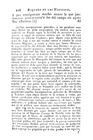 '2 1'5	 RIQUEZA DE LAS NACIONES.
y por consiguiente mucho menor la que jus.
Iamente perteneceria. á los del campo sin aque.
110s eftattitos. (2)	 El
(2 ) Las incorporaciones gremiales , y sus peculiares esta-
tutos fueron sin duda antiguamente una materia muy poco
meditada en España segun la facilidad de permitirse, su aso-
ciacion , y segun el excesivo número que se halla de estos
Cuerpos en todas las Ciudades ; pues alguna cuya poblácion
acaso no llega á seis mil vecinos cuenta el número de cinco
Gremios Mayores , y veinte y cinco que llaman Menores :
la exp:Tiencia ha ido diEtando ideas muy distintas : se van re-.
mediando algunos' perjuicios , aunque quedan muchos mas que
remediar y vemos he hace. 'ya algun tiempo que ei Go-
bierno se desvela en el fomento de la Nacion sin las preo:-
cupaciones que regían antes en una materia tan importante.
Oue todo género de Monopolio fu siempre la cosa que mas
odiaron nuestras leyes antiguas y modernas , no creo que lo
pueda poner en duda quien haya saludado el cuerpo de nues-
tira le r. slacion ; y tampoco habrá quien dude , que la libertadty`
en la negociación de todo género de mercaderias y . manu-
fa¿turas del Reyno es la llave que franquea el, tesoro de la
Nacion. A todo esto es diametralmente opuesta la asociácion en
Gremios que por lo regular 'están cargados de privilegios ex-
clusivos que traen consigo por necesidad el estanco y el mo-
nopolio : sin que pueda haber leyes capaces de contenerles,
mientras por otra parte ..se franqueen unos medios tan faciles
de eludidas. No obstante aunque no pueden menos de ser
perjudiciales aquellas' Incorphraciones gremiales . de Mercaderes
y Tratantes cuyo :objeto directo es la compra y venia , pu-
dieran considerarse utiles aquellas que solo mirasen á la peri-
cia y adelantamiento technico , no mercantil , de Artes , o Ma-
nufacturas , si pudieran hallarse tales con(liciones que separa-
sen en la práctica unos objetos tan intimamante unidos.
Que esta sea la intencion de nuestro .Gobierno se dexa
muy bien discurrir por aquel desvelo con que se mandan,
examinar en el Supremo Consejo de .Castilla todas las Or-
denanzas- qué .Se -hayan de estalilecer en cp,alquiera Gremio
particular: la intervencion que:..án 1'Sus juntas ha de tener la
autoridad pública del. Juez territorial ; la precisa intervencion
del P rocurador Síndico general en la creedor) de qualquiera
de estas incorporaciones , para que haciendo las 'veces del pú-
blico exponga los perjuicios que á clte pueden v no seZuirsee
7
 