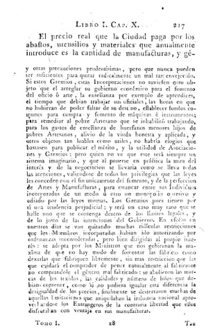 LIB1. 0 1. CAP.' X. -	 217
El precio real - que la Ciudad paga por lós
abalios,.mensilios y materiales' que anualmente'
introduce es la cantidad de manufaEturas, y gé-
y otras precauciones prudentisimas , lacro que nunca. pueden
ser ,suficientes para quitar radicalmente un Mal tan envejecido.
Si estos Gremios , estas Incorporaciones no tuvieferr otro ob-
jeto 'que el arreglar su gobierno económico para el . fomento
del oficio 6 arte , la' enseñanza por exemplo de aprendices,
el tiempo que debian trabajar sus oficiales, horas en que.
no hubieran de poder faltar de su destino , elablecer fondos co-
munes para .compra • y fomento de máquinas instrumentos;
para remediar al pobre Artesano que se inhabilito trabajando,
para los gastos . de enseTiania de' huerfanos menores hijos de
pobres Artesanos , alivio de la viuda honesta , y aplicada , y
otros objetos tan loables .como utilcs no. habr ta, elogios que
bastasen para publicar el mérito , y la utilidad de Asociacio-
nes y Gremios ; pero quien no ve que este será siempre un
sistema Imaginarlo , y que al ponerse en práctica la mira del
interés y de la. negociacion se llevaria como .se lleva todas
las atenciones , valiendose de todos los privilegios que las leves
les conceden c.¿ n el fin unicamente del fomento, y de la perfeccion
de Artes y Manufacturas , para estancar- entre sus Individuos
incorporados de un modo .. 11 otro un - • moni,-)po la- o ›resivo y
ediado , por las leyes mismas. Los Gremios „pues tienen por
sí una tendencia Terjudicial ; y será un caso muy raro que se
halle uno que se contenga dentro de los límites legsales , y
de lo justo de las intenciones - del Gobierno. En efe¿:- 0 eh
nuestros dial se van quitandcP -: muchas ridículas restricciones
que" -los incor.poradqs Julian ido autorizando por
ordenanzas inconsideradas , pero bien dirigidas al propio inte-
rt( S : se adepta por los Ministros que nos gobiernan la ma-
xima de que no hay modo de fomentar las fabrcas como
dexarlas que 'fabriquen libremente , sin mas restriccion que las
que caidará el comprador de poner naturalmente, al fabricante
dio comprandole el género, mal fabricado-: se abolieron. las mar-
cas de los texidos , las calidades y nknero de hilos- . que de-
biarb contener , eante 'si „no pudiera igualar esta diferencia la
desigualdad de. los precios , finalmente se desterraron muchas de
aquellas limitaciones que., aniqu i laban la industria nacional apro-
ved andose los Extrangeros de la contraria libertad que ellos
disfrutaban con ventaja en sus manufaEturas.
Tomo I.	 28
 