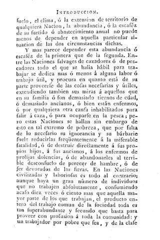 IN-TRODUCCIOUE:
fuelo , el clima , ó la extension de territorio de
qualquiera Nacion la abundancia , ó la escaféz
de su furtido ó abastecimiento anual no puede
menos de depender en aquella particular si,
tuacion dé las dos circunstancias dichas.
Y mas parece depender esta abundancia 6
escaféz de la primera que de la fegunda..En-
tre las Naciones falvages de cazadores ó de pes.
cadores todo el que se halla hábil para tra-
bajar se dedica mas ó menos á alguna labor (S,
trabajo útil, y procura- en quanto está de su
parte- proveerfe de las cofas necefarias y útiles,
extendiendo tambien sus miras á aquellos que
en su familia ó fon demasiado tiernos de edad,
ó demasiado ancianos, ó bien están enfermos,
ó por qualquiera otra .caufsa inhabilitados para
falir á caza, o para ocupar fe en la pesca; pe-
ro estas Naciones se hallan sin embargo de
esto en tal extremo de pobreza, que por falta
de lo necefario su ignorancia y su bárbarie
fuele reducirlas freqüentemente á la miferable
fatalidad, ó de destruir ..direaamente á -fus pro-
pios hijos, á fus ancianos, á los enfermos de
prolijas dolencias, ó de abandonarles, al terri-
ble desconfuelo de perecer de hambre , ó de
Jer devorados de las fieras. En las Naciones
civilizadas y laboriofas es todo al contrario;
aunque haya un gran nárnero de individuos
que no trabajen. . abfolutamente , confurniendo
acafo diez veces ó ciento mas que aquella
yor parte de lbs que trabajan, el -.producto en-
tero del trabajo comun de la ibciedad toda es
tan fuperabundante y fecundo que basta para
proveer con profusion .4 toda la comunidad: y
un trabajador por pobre que feae lay de 1 clafe
 