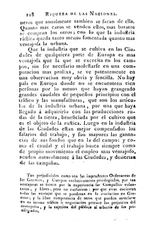 218	 RIQUEZA DE LAS NACIO-NES.
peros que anualmente tarnbien se facan de ella.
Ouanto mas caros se venden ellos, mas baratos
?I compran los otros ; con lo que la induaria
ráffica queda tanto menos fomentada cuanto mas
ventajofa la urbana.
Que la induttria que se cultiva en las Ciu.
dados de qualquiera parte de Europa es mas
ventajofa que la que se exercita en los cam-
pos, sin fer necefario molettarfe en una com..
putacion mas prolixa , se ve -patentemente en
una observacion muy obvia y fencilla. No hay
país en Europa donde no se encuentren cien
perfbnas por lo menos que hayan grangeado
grandes caudales de pequeños principios con el
tráfico y las manufaELuras, que son los artícu.-
los de la induítria urbana , por una que haya
llegado á adquirirlo con las producciones ru-
das de la tierra, beneficiada por el cultivo que
es el objeto de la ruftica. Luego en la indullria.
de las Ciudades ettan mejor cornpenfados los
falarios del trabajo, y fon mayores las ganan-
cias de sus fondos que en la del campo: y co-
to el caudal y el trabajo busca siempre como
de propio movirniento . el empleo mas ventajofo,
acuden naturalmente .á las Ciudades, y desiertas
de las campiñas.
Tan perjudiciales como son las imprudentes Ordenanzas de
los Gremios, y Cuerpos exclusivamente privilegiados, por tare
ventajosas se tienen por la experiencia las Compaiiias volea.
tarias , y libres , pero no exclusivas : por que estas encierran
todas las ventajas que se ponderan en la asociacion en Gre-
mios ; y la libre competencia de otros que pueden mezclarle
en tU mismo tráfico 6 negociacion precave los perjuicios del
r""Potio , y 14 sujeciou del pálalice al arintri• do /os prt-
vikziados.
 