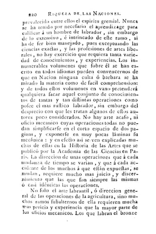 220	 RIQUEZA PE,LA.S N-1,¡CIONES.
-decido entre ellos el-espiritu gremial_ NuncaprLy, .
se ha tenido por necefario	 aprendizage para
calihcar á un hombre de labrador , sin embargo
de lo extensivo , é intrincado de elle ramo , si
ha de fer bien manejado., pues exceptuando las
ciencias exatlas , y las profesiones de artes libe-
rales , no .hay exercicio que requiera tanta varie-
dad de conocimientos , y experiencias.. Los in-
numerables volumenes que fobre él se han es-
,crito en todos idiomas pueden convencernos de
que en Nacion ninguna culta' ó barbara se
mirado la materia corno de facil comprehension:
y de todos ellos volumenes én vano pretenderá
qualquiera facas aquel conj unto de conocimien-
tos de tantas y tan diftintas operaciones como
pofee el mas. ruftico labrador, sin embargo «del
desprecio con que les tratan algunos de ellos au:-
tores poco considerados. No hay arte acato , ni
oficio inecanico cuyas operaciones todas. no pue.7.
dan simplificarte en el corto espacio de dos pa-
ginas , y exponerte en , muy pocas láminas fu
mecánica : y en efecto asi se. ven explicadas mu-
chas de ellas en la Hiltoria de las Artes que se
publicó por la Academia de las :Ciencias en Pa-
rís. La direccion de unas operaciones que á cada
mudanza de tiempo se varían , y qm.-, á cada ác-
cid::.nte de los muchos á que eítán expueftas; se
.mdan , requiere mucho mas juicio , y discer-
ili ►lliellt0 que las que fon siempre las- mismas
(5 casi idénticas las operaciones.
No tolo el arte labrantil , 6 direccion gene
ral de las operaciones de la agricultura, sino mu-
chas ramos fubalternos de ella requieren mucha
iras pericia y experiencia que la mayor parte de
los oficios mecanicos. Los que labran el bronze
 