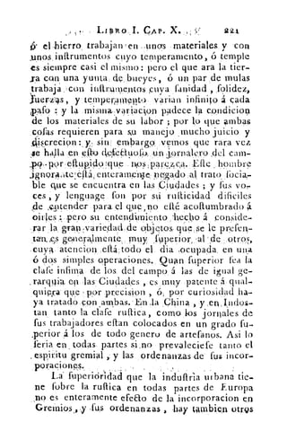 LipRo.j. CAP. X. ,	 921
(• el Ilierro, trabajanÇen -unos materiales y con
.unos inftrumentos cuyo temperamento, ó temple
es siempre casi el mismo: pero el que ara la tier-
sa con una yunta. de bueyes, ó un par de mulas
trabaja .-con inilrume,ntos cuya l'anidad , ,folidez,
uer-z°as, y temper,amqlt‹) varian infinito a cada
paro y la misinkvariaclon padece la condicioq
de los materiales de su labor ; por lo que ambas
cofas requieren para mi manejo mucho juicio y
4iscrecion y, siu ernbargoyernos que rara vez
se halla .en Olío dele.(1.uor,o,	 jprnalefo ,del cam-
,K,.porellup,i4oque nios,pareA cA. 	 hombre.
ignora,ite:éh,enterameil.:te Inado,al trato» lbcia,
ble que se encuentra en las Ciudades ; y fus yo,
ces , y lenguage fon 'por sti rusticidad difíciles
(de ,,q1tender para. el que, no cité acollumbrado
()irles pero su entendimiento	 ,á ponside-
gran,varie,dad,de objetos: que.se le pilefen.-
tan. ,es genera,lmente,. muy fuperior, ,a1 . 4e otros
.cuya. atencion ,ellá:todo el. dia .ocupada, en una
ó dos simples operaciones.. Cuan fuperior lea la
clafe infima de los, del campo á las de igual ge-
.rarquia ep las:Ciudades ,. es . muy patente á qual-
quipra que por preciOn , ó ; por curiosidad ha-
ya tratado con ,ambas.En la ;China , y ,en,indos-
tan, tanto la clafe rullica, como los jornales de
fus trabajadores citan colocados en un grado fu-
..perior 4 los de todo genero de artefanos. Asi lo
feria en . todas, partes si ,no prev.aleciefe tanto el
.espiritu gremial ,, y las ordenanzas de fus incor-
, poraeiones..	 ,	 •
La. fuperiár'idaCi que la indoaria urbana tie-
ne (obre la ruflica en todas partes de Europa
no.es enteramente efeao de la incorporacion en
Greinios ,,y Tu.s ordenanzas , hay Umbien otrQs
 