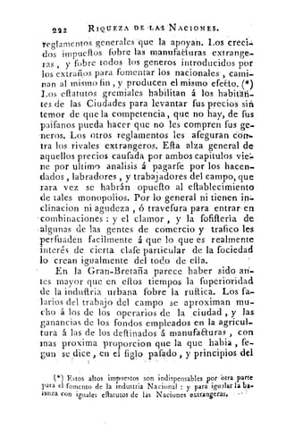 222	 RIQUEZA DE-LAS NACIONES.
reglamentos generales que la apoyan. Los creer
dos impueftos fobre las manufacturas extrange-
ras , y fobre todos los generos introducidos por
los extraños para fomentar los nacionales , cami-
Dan al mismo fin , y producen el mismo efecto. (*)
Los eflatutos gremiales habilitan á los habitát-i-
tes de las Ciudades para levantar fus precios sin
temor de que la competencia, que no hay, de fus
paifanos pueda hacer que no les compren fus ge-
'neros. Los Otros reglamentos les afeguran con.
Ira los rivales extrangeros. Efla alza general de
aquellos precios eaufada por ambos capitulos vie=
De por ultimo analisis á pagarfe por los hacen-
dados , labradores , y trabajadores del campo, que
rara vez se habrán opueflo al eflablecimiento
de tales monopolios. Por lo general ni tienen in:-
clinacion ni agudeza , ó travefura para entrar . en
-combinaciones : y el clamor , y la fofiftería de
.algunas de las gentes de comercio y trafico les
per-fiuaden facilmente á que lo que es realmente
interés de cierta clafe particular de la fociedad
lo crean igualmente del todo de ella.
En la Gran-Bretaña parece haber sido mí
tes mayor que en ellos tiempos la fuperioticlad
de la induflria urbana fobre la ruflica. Los fa-
larios del trabajo del campo se aproximan mu-
cho á los de los operarios de la ciudad , y las
ganancias de los fondos empleados en la agricul-
tura á las de los deftinados á manufaauras , con
Inas proxima proporcion que la que habia , fe-
guri se dice en el figlo pafado , y principios -del
( l) Estos altos impuestos son indispensables por otra parte
para el fomento de la industria Nacional : y para igualar la ba•
lanza con iguales eaatutos de las Naciones eltr.angerase
 