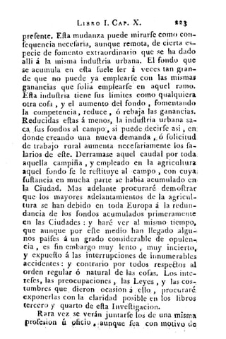 LIBRO C. X.	 t23
prefente. Ella mudanza puede mirarfe como con-
fequencia necelaria, aunque remota, de cierta es-
pecie de fomento extraordinario que se ha dado
alli á la misma indultria urbana. El fondo quo
se acumula en ella fuete ler á veces tan gran.
de que no puede ya emplearfe con las mismas
ganancias que folia emplearfe en aquel ramo.
Ella induftria tiene fus límites como qualquiera
otra cofa , y el aumento del fondo , fomentando
la competencia, reduce , .ó rebaja las ganancias.
Reducidas ellas á menos, : la iriduítria urbana sa.
ca_fús fondos al campo:, si :puede, ,decirfe asi I en:
donde creando , una nueva : demanda ó folici tud.
de trabajo rural aumenta necefariamente los fa-
larios de elle. Derramase aquel caudal .por toda.
aquella campiña , y empleado en la agricultura
aquel fondo fe le reftituye al . ,campo.) con cuya;
fuflancia en mucha parte se habi& acumulado en.
la Ciudad. Mas adelante procuraré• demacrar
que los mayores adelantamientos de la agricul-
tura se han debido en toda Europa á la redun-
dancia de los fondos acumulados primeramente
en las Ciudades : y haré ver al mismo tiempo,
que aunque por elle medio han llegado :algu-)
nos paifes á un grado considerable de opulen-=,
cia , es fin embargo muy lento., muy incierto,:
y expuefto á las interrupciones de innumerables
accidentes : y contrario por todos respeaos al
orden regular ó natural de las, cofas. Los bite-
tefes, las preocupaciones las Leyes , y las cos-
tumbres que dieron ocasion á	 , procuraré,
exponerlas con la claridad posible en los libros
tercero y quarto de ella inveftigacion.
Rara vez se verán juntarle los de una misma
vrofelion ti oficio „aunque fea con motivo do
 