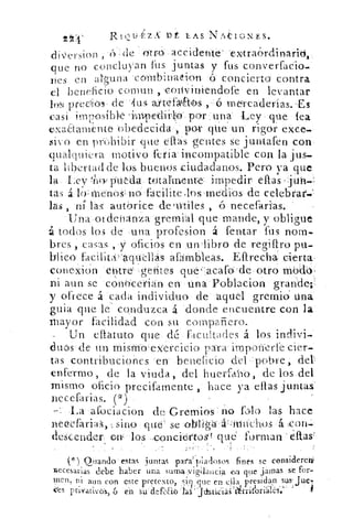 21:f	 llt TLAS.NAIONES.
cliersion de- :-idtto--accidente'''extra6rdinarid„
que no concluyan fus juntas y fus converfacio.-
nes en alguna . cónibinalion- '& concierto contra
el beneficio comun , ,conViniendofe en levantar
io predioss arkqáúhos meircaderías...Es
casi imposible 'iTi-pediii--pr .:una• Ley , :qu-e fea
exadamente obedecida , por qUe un rigor •exce_
:vivo en prohibir • que- ellas gentes se juntafen con-
qu.alquiera motivo feria incompatible con la j us-
ta libertad de los, buenos ciudadanos. Pero ya que
la.. Ley 'ñ«- otitda.-vitaYmenue : : impedir ell.as,jilh:.
tas á l{): menosj• n6`_ facilite los medios de celebrar.
las , n lás autorice -detütiles , ó necefarias.••
Una. .ot-denania -gremial que mande, y- obligue
á todos los -de' una -profesion á fentar fus norn.
bres , casas	 oficios en .un libro de regifiro
facilitafa.quililás afárnbleas.. Efirecha cierta,
conexicin-entre .gerites que,- acafo'» de‘otrO modo
ni aun se • cO' n'ocerian erviina:.'Poblacion grande;
y ofrece á cada individuo de • •aquel gremio una
quia que le conduzca á donde encuentre con la-
mayor facilidad con su compañero..
• :Un e{ ateto que. dú facultades : á. los indivi-
d.tióSr de un tnistnóLeercicio para impárierfe-cier-,.
tas contribuciones 'en:•.beneficio del -:.pobre,
enfermo, de la viuda, del huerfaino, de los del
mismo oficio precifamente hace ya ellas juntas
necefarias. (")
•La 'afociacion de Grerriio§ . no fólo_ las hace
z si-no que' se:olilila.ájititiehos
descender env -los -cioncidr-tos L qué- • forman e{tas
Onando • estas juntas pala' piadosos .finés se considereii
necesarias debe haber una suma vig-ilaucia ta que jamas se For-
'nen, ni aun con este pretexto, siji: que en ellapresidan sus-
ces Privativos,ó én sii'defaloIllittsti¿iáí'iirri?oriá.lés.:-
 
