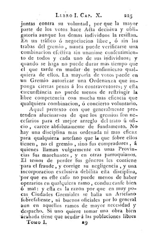 LLBRO CAP. X.	 225
juntas contra su voluntad, por que la mayor
parte de los votos , hace Aaa decisiva y obli-
gatoria aunque los demas individuos la resiflan.
En un tráfico ó negociacion libre , ó sin las
trabas del gremio , nunea puede verificarse una
cornbinacion efeCtiva sin unanime confentirnien-
to de todos y cada uno de sus individuos; y
guando se haga no puede durar mas tiempo que
el que tarde en mudar / de penfamiejao
quiera de . ellos. La mayoría de votos puede en
un Gremio autorizar una Ordenanza que im-
ponga ciertas penas á los contraventores; y ella
circunUrg,cia no puede menos de reflringir la
libre competencia con mucha mas eficacia que
'qualquiera combinacion, ó concierto voluntario.
Aquel pretexto con que generalmente prez-
tenden alucinarnos de que los gremios fon ne-
cefarios para el 'Mejor arreglo del trato ú ofi-
cio , carece abfolutamente de fundamento. No
'hay una disciplina mas ordenada ni mas eficaz
'para qualquiera artefano que la que (obre ellos
tienen , no el gremio , sino fus compradores , á
quienes llaman vulgarmente en unas Provin-
tias-fus marchantes , y en otras parroquianos.
El ternor de perder fus géneros les contiene
-para el fraude, y corrige su negligencia , y una
incorporacion exclusiva debilita ella disciplina,
porque en elle Gafo no puede menos de haber
operarios en qualquiera ramo, COnduzcanfe bien
6 mar: y ella es la razon por que en muy po-
cas Ciudades Gremiales se halla un Artefano
Tobrefaliente, ni buenos oficiales por lo general
aun en aquellos ramos de mayor necesidad y
despacho. Si uno .quiere tomar una obra bien
'ácá.bacla tiene que acudirá las poblaciones libres
Tomo 1.	 mg
 