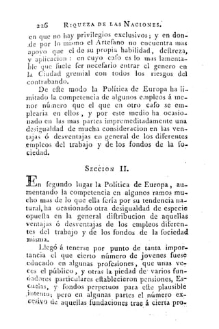 226	 RIQUEZA DE LAS NACIOI‘TES:
en que no hay privilegios exclusivos; y en don-
_de por lo mismo el Artefano no encuentra mas
apoyo que el de su propia habilidad, delireza,
a t) ► icacion : en cuyo caí() es lo mas lamenta-
bleque facie fer necefario entrar el genero en
la Ciudad gremial con todos los riesgos del
contrabatido.
De efle modo la Política . de Europa ha li-
mitado la competencia de algunos empleos á me-
nor 11(i:fiel-O que el que en otro cafo se em-
plearía en ellos , y por este medio ha ocasio-
nado en las mas partes irnpremeditadamente una
desigualdad de mucha consideracion en las ven-
tajas	 desventajas en general de los diferentes
empleos del trabajo y de los fondos de la fc.)-
ciedad.
SECION
En fe gundo lugar la Política de Europa , alí
mentandbo la competencia en algunos ramos mu-
cho mas de lo que ella feria por su tendencia na-
tural, ha ocasionado otra desigualdad de especie
opuella en la general diltribucion de aquellas
ventajas ó desventajas de los empleos diferen-
tes del trabajo y de los fondos de la fociedad
misma.
Llegó á tenerse por punto de tanta impor-
tancia el que cierto número de jovenes fuese
educado en algunas profesiones, que unas ve-
ces el público , y otras la piedad de' varios fun-
(-íadres particulares ellablecieron pensiones, Es-
cu¿Las, y fondos perpetuos para elle plausible
jtItent0; pero en algunas partes el número ex-
cesivo de aquellas fundaciones trae á cierta pro.
 