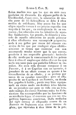 LIBRO 1. CAP. X.	 227
fesion muchos mas que los que en otro caso
penfarian en abrazarla. En algunos paifes de la
Chrilliandad, fegun creo, la educacion de mu-
cha parte de los Eclesiallicos se debe á ellos
medios de enfeñanza. Muy pocos fon los que
eligen aquella carrera á sus propias expenfas con
respeto á los . que , en confeqüencia de su vo.
cacion , fon educados con los fubsidios de aque.
llás fundaciones. Lo penofo , lo dilatado y cos-
tofo de aquella educacion no puede procurar
á ellos efludiantes una re_compenf* proporcio.
D ada á sus gallos por razon dc:1 número ex_
cesivo de los que por confeguir algun eflable.
cimiento se tienen que contentar con una
recompenfa -mucho menor que la que corres.
ponderia á tan respetable gerarquia: haciendo
de elle modo que la concurrencia de los pobres
lleve á ellos el empleo que debia ollar en los que
no lo son tanto para que pudiefen follener su ca.
raaer. No seria cofa decente comparar á un
Parroco , ó á un Capellan con un operario,
jornalero de un oficio comun en quanto á las
circunflancias de su ellado , y su perfona por
-razon de su caraaer venerable : pero el efli.
-penetro de un Capellan ó un Parroco, en donde
fon pagados á fueldo , puede muy bien equipa-
Iarfe en cierto modo sin desdoro á los falarios
de un jornalero que gana su vida con un hon-
rado trabajo. En ciertas Naciones todos los Ecle-
-siasticos fon recornpenfados por las funciones de
su minifterio fegun el convenio que con sus res-
peaivos fuperiores conciertan. Halla mediados
del siglo catorce el ellipendio comun de un
Parroco en Inglaterra eran cinco marcos de
plata, que equivalen á diez libras de la pre-!.
 