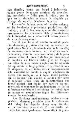 INTRODUCCION.	 3
mas abatida, como sea frugal é industriofo
puede gozar de mayor cantidad de provisio-
nes necefarias y útiles para la vida , que la
que en su situacion es capaz de adquirir un
falvage de aquellas Naciones incultas.
Las caufas de este ventajofo adelantamiento
en las facultades ó principios produaivos del
trabajo, y el órden con que se distribuye su
producto en las diferentes clafes y condiciones
de la fociedad fon el afunto del Libro primero
de esta Investigacion.
Sea el que fuere el estado actual de peri-
cia, destreza , y juicio con que se trabaje en
qualquiera Nacion , la abundancia ó la escaféz,
de su mantenimiento anual no puede menos de
depender , durante su constitucion , de la pro-
porcion entre el número de los que anualmente
se emplean en labores útiles y el de los que
no están de esta fuerte empleados. El número
de operarios útiles y productivos , corno se ve-
rá despues , es en todas partes proporcionado
á la cantidad del fondo ó capital en,pleado en
darles que trabajar , ó á aquel modo particu-
lar de emplear este caudal ó fondo : por tanto
el fegundo Libro trata de la naturaleza del
fondo capital, del modo con que se va au-
mentando ó acumulando gradualmente, y de las
diferentes cantidades ó porciones de trabajo que
se ponen en movimiento fegun los diferentes
modos de emplearlo.
Las Naciones medianamente adelantadas en
pericia , destreza , y juicio para la aplicacion
del trabajo han feguido planes muy diverfos
en la direccion general de él : los quales no
todos han sido igualmente favorables á la gran-
 