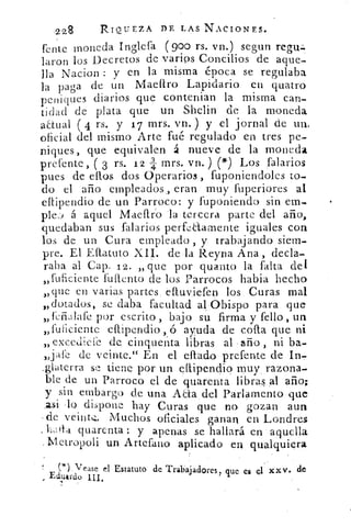 •228	 RIQUEZA ni LAS NACIONES.
fcnte moneda Inglefa (goo rs. vn.) segun rept:.
laron los Decretos de varios Concilios de aque-
lla Nacion : y en la misma época se regulaba
la paga de un Maeflro Lapidario en quatro
peniques diarios que contenian la misma can-
tidad de plata que un Shelin de la moneda
anual 4 rs. y 17 mrs. vn. ) y el jornal de un.
oficial del mismo Arte fué regulado en tres pe-
niques, que equivalen á nueve de la moneda
pretente, ( 3 rs. 12 4 mrs. vn.) (9') Los falarios
pues de ellos dos Operarios , fuponiendoles to-
do el año empleados ., eran muy fuperiores al
eflipendio de un Parroco: y fuponiendo sin em-
ple,) á aquel Maeflro la tercera parte del año,
quedaban sus falarios perfe&amente iguales con
los de un Cura empleado , y trabajando siem-
pre. El Eflatuto XII. de la Reyna Ana , decla-
raba al Capa 12. „que por quanto la falta del
,„ruficiente fui-lento de los Parrocos habia hecho
„que en varias partes, efluviefen los Curas mal
„dotados, se daba facultad al Obispo para que
„killafe por escrito , bajo su firma y fello , un
„fuíiciente eflipendio, ó ayuda de cofia que ni
_„ excediefe de cinquenta libras al año , ni ha-
.,,jale de veinte." En el ciado prefew.e de In,
_glaterra se tiene por un eflipendio muy_ razona-
ble de un Parroco el de 'quarenta libras al año;
y sin embargo de una Ala del Parlamento que
,asi-lo dispone hay Curas que no gozan aun
de veintQ,. Muchos oficiales ganan en Londres
quarenta : y apenas .se hallará en • aquella
. Metropoli un Artefaiio aplicado en qualquiera
(*) Tease el Estatuto de Trabajadores, que es Q1 XXV. de
Eduardo III.
 