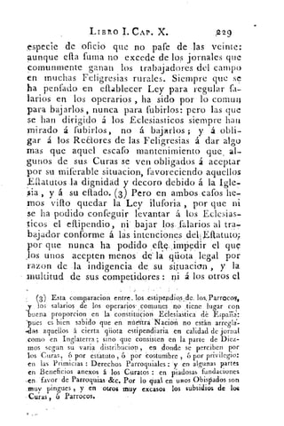 LIBRO 1. CAP. X.	 2229
especie de oficio que no pare de las veinte;
Aunque ella fuma no excede de los jornales que
comunmente ganan los trabajadores del campo
en muchas Feligresias rurales. Siempre que se
ha penfado en eflablecer Ley para regular fa-
'arios en los operarios , ha sido por lo comuil
para bajarlos , nunca para fubirlos: pero las que
se han dirigido á los Eclesiasticos siempre hala
mirado á fubirlos, no á bajarlos ; y á obli-
gar á los Redores de las Feligresias á dar algo
mas que aquel escafo mantenimiento que , al-
gunos de sus Curas se ven obligados á aceptar
por su miferable situacion, favoreciendo aquellos
Ellatutos la dignidad y decoro debido á la Igle-
sia , y á su eflado. (3) Pero en ambos catos he-
mos vino quedar la Ley iluforia ,. por que ni
se ha podido confeguir levantar á los Eclesias-
ticos el eftipendio, nií bajar los l'alarios al tra-
bajador conforme á las intenciones delEft.atu.to;
por que nunca ha podido efte. , imp'edir el que
Jos unos acepten menos de la qüota legal por
razon de la indigencia de, su situacion , y la
multitud de sus competidores ni á los otros el
(3) Esta comparación, entre, los .estipefidio,s;de; los,Parroco9,
b
,los salarios de los operasiós- comunes no , tiene lugar con
uena proporcion en la constitúción EClesiastica dé Espaa:
'pues es bien sabido que en ná6trá NaciO'h no están arreglar
-.clilsaquellosáciertaqiiotaestipendiariaencalidaddejornal
_como en Inglaterra ; sino que consisten en la parte de Diez-
mos segun su varia distribucion , en ,donde se perciben por
los Curas, 6 por estatuto , 6 por eosturribre , 6 por privilegio:
en las Primicias : Derechos Parroquiales : y en algunas partes
en Beneficios anexos á los Curatos : en piadosas fundaciones
..en favor' de ParroVias . &c. Por lo- qual. en USOS Obispados son
,muy pingues , y en otros muy excasos los subsidios de los
Curas , 6 Parrocos.
 