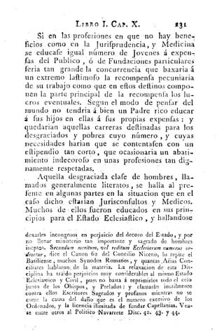 Listo T. CAP. X.	 23 t
Si en las profesiones en que no hay bene.
ficios como en la jurifprudencia, y Medicina
se educafe igual número de. Jovenes á expon-
fas del Publico , ó de Fundaciones. particulares
feria tan grande la concurrencia que baxaria á
un extremo laftimofo la recompenfa pecuniaria
de su trabajo corno que en ellos -dettinos compo-
nen la parte principal. de la recompenfa los lu-
cros eventuales. Segun el modo de penfar del
mundo no tendría á. bien un Padre rico educar
á fus hijos en ellas á fus propias eXpenfas : y
iquedarian aquellas carreras deftinadas para los
desgraciados y pobres cuyo número , y cuyas
.neeesidades harian que se contentafen con un
eflipendio tan corto , .que ocasionaria un abati-
miento indecorofo en unas profesiones tan di--,
'lamente respetadas.
Aquella. desgraciada clafe de hombres ,
Triados generalmente literatos , se halla al pre-
l'ente en algunas partes en la situacion que en el
.pafo dicho, eí1arian Jurisconfultos, y Ivledicos.
.Muchos de . :ellos fueron .educados en sus prin.7
cipios para el Eítado' Eclesiaftico , y hallandose
tn(arles incongruos en perjuicio del decoro del Estado , y por
no llenar ministerio tan importante y sagrado de hombres
ineptos. Secundum meritum, reditum Ecc!esiarum numeras or-
Vinetur,, dice el Canon 62 del Concilio Niceno, lo repite el
Basiliense , muchos: Synodos Romanos , ► quantas_Aaas Con-
ciliares hablar.on, de la 'materia. La relaxacion de esta Dis-.
riplina ha traido perjuicios muy considerables al mismo Estado
Eclesiastico y Civil . , pues no basta á reprimirlos todo el celo
junto de los Obispos , y Prelados :' y clamarán inutilmente
contra ellos Escritores Sagrados y profanos mientras no se
corle la causa del daiio que es el numero excesivo de los
Ordenados, y la licencia ilimitada de fundar Capellanias. Vea-
-se entre otros al Político ,Navarrete Disc. 42.' 43. 7 41.'
 