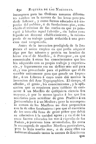 43	 R IQUEZA DE LAS NACIONES.
incongruos para las Ordenes tomaron diferen-
tes rumbos en la carrera, de las letras para po-
derfe fotlener , y como frieron educados ó á ex-
penlás del publico, ó de fundaciones pías, con-
cluido cl termino de fus curfos en que ya plin-
cipió á fallarles aquel fubsidio , sin haber con-
feo-nido un decente eftablccimiento , la reCom-
penfa de su trabajo quedó reducida á una por-
don casi vergonzofa.
Antes. de la invencion prodigiofa de la
prerita el uñico empleo en que podia adquirir
algo por fus talentos y pericia un hombre de
letras era el' de Maeltro , ó Preceptor , en que
comunicaba á otros los conocimientos que ha
bia adquirido con su propio trabajo y experien-
cia , y feguramente era un defino mas util para
él y mas provechofo para el publico que el de
escribir unicamente para que ganafe un Impre-
for , ó un Librero á cuyo trato dió motivo la
invencion del Arte Typographico. El tiempo, el
efludio > el genio , los conocimientos , y la apli-
cacion qué se requieren, paraealificar de emi.
rente á 'Un Maelfrb de qühlciuiera ciencia fon
mayores, ó por lo menos iguales á los que fon
necefarios para acreáitar de gran Praaico á un
jurisconnalto ó á un Medico ;.'pero la recompen-
sa comun de los Maefiros no dice. proporcion.
con la de dios facultativos :'por que el exercicio
de los unos eflá lleno de gente pobre que debió
educaciou á la caridad agena ; y en el.de los
Otros fueron educados los mas á expenfas de fus
Padres , ó parientes bien acomodados. Es corta
la recompenfa de aquellos Maeftros particulares>
pero lo feria *Mucho ..mas, si de entré ellos no
hubieraliáb.razado tantos la carrera de .EsGritores
que
 