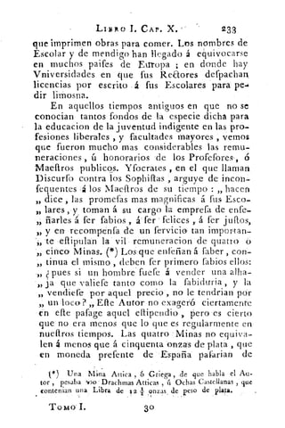 LIBRO 1. CAP. X.	 233
que imprimen obras para comer. Los nombres de
Escolar y de mendigo han llegado á equivocarse
en muchos paifes de Europa ; en donde hay
Vniversidaeles en que fus Reaores defpachan
licencias por escrito á fus Escolares para pe-4
dir limosna.
En aquellos tiempos antiguos en que no se
conocían tantos fondos de la especie dicha para
la educacion de la juventud indigente en las pro-
fesiones liberales , y facultades mayores , vemos
que fueron mucho mas considerables las remu-
neraciones , ú honorarios 'de los Profefores-, 6
Maeftros publicos. Yfocrates , en el que llaman
Discurfo contra los Sophiflas , arguye de incon-
fequentes . á los Maeftros de su tiempo : „hacen
dice, las promefas mas magnificas á fus Esco-
„ lares, y toman á su cargo la emprefa de enfe-
„ fiarles á fer fabios , á fer felices ,. á fer juítos,
„ y en recornpenfa de un fervicio tan importan-
te eflipulan la vil remuneracion de' quatro
„ cinco Minas. (*) Los que enfeñan á faber , con
„ tinua el mismo , deben fer primero fabios ellos:
„ pues si un hombre fuere á vender una alha-
„ ja que valiefe tanto como la fabiduría , y la
„ vendiefe por aquel precio y no le tendrian por
un loco? „ Efle Autor no exageró ciertamente
en efle pafage aquel eftipendio , pero es cierto
que no era menos que lo que es regularmente en
nueftros tiempos. Las quatro Minas no equiva-
len 4 menos que á cinquenta onzas de plata , que
en moneda prefente de España pafarian de
*) Una Mina Attica , 6 Griega, de ,que habla el Au-
tor , pesaba T.30 Drachmas Atticas , ú Ochas Castellanas , que
contenían una Libra de 12 1 onzas de peso de plata.
ToMo'I.	 30
 