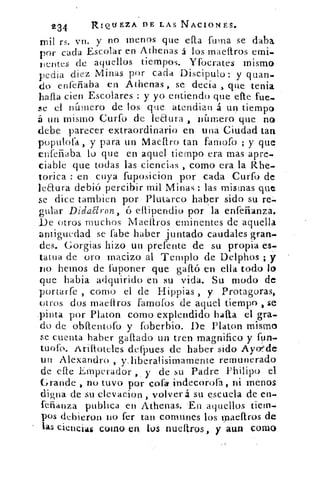 234	
RIQUEZA DE LAS NACIONES.
mil rs. vti. y no menos que ella fuma se daba
por cada Escolar en Athenas á los maeítros emi-
Dentes de aquellos tiempos. Yfocrates mismo
pedia diez Minas por cada Discipulo: y quan
do enfeñaba en Athenas , se decía , que tenia
liana cien Escolares : y yo entiendo que efte fue-
5e ci nainero de los que atendian á un tiempo
á un mismo Curfo de leElura , número que no
debe parecer extraordinario en una Ciudad tan
populofa , y para un Madtro tan farnofb ; y que
enfefiaba lo que en aquel tiempo era mas apre-
ciable que todas las ciencias , como era la Rhe-
torica : en cuya fuposicion por cada Curfo de
leaura debió percibir mil Minas : las mismas que
se dice tambien por Plutarco haber sido su
guiar Dieladron, ó eltipendio por la enfefianza.
De Otros muchos Maeltros eminentes de aquella
antiguedad se Cabe haber juntado caudales gran!.
des. Gorgias hizo un prefente de su propia es-
tatua de oro macizo al Templo de Delphos ;
no hemos de fuponer que garló en ella todo lo
que 'labia adquirido en su vida. Su modo de
portarte , como el de Hippias , y Protagoras,
otros dos maeltros famofos de aquel tiempo , se
pinta por Platon como explendido halla el gra-
do de obítentofo y foberbió. De Platon mismo
se cuenta haber ganado un tren magnifico y fkin-
tuofo. Arilloteles deípues de haber sido .Ay()Cde
un Alexandro , y liberalisimamente remunerado
de elle Emperador y de su Padre Fhilipo el
Grande , no tuvo por cofa indecorofa , ni menos
digna de su elevacion , volverá su escuela de en-
feñanza publica en Athenas. En aquellos tiern-
Pos debieron no fer tan comunes los maeftros de
las ciencia£ corno en tos nuearos, y aun como
 
