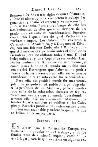LIBRO 1. CAP. X.	 235
llegaron á fer dos ó tres siglos despues folamente,
en que el número, y la competencia rebajó las
ganancias, y abatió el respeto y veneracion 'que
antes se les tenia. Pero sin embargo de ello los
mas eminentes de ellos gozaron siempre de un
grado muy elevado de consideracion, fuperior
con mucho á qualquiera de igual Profesion en
nueftros tiempos. Los AthdYlienfes enviaron á
Carneades, el Académico, y á Diogenes el Eftoi-
co, con una folemne Embajada á Roma; y aun-
que Athenas no era ya como antes el folio de la
Grandeza, era no obflante todavia una Ciudad
independiente, y una Republica respetable. Car-
nearles tambien era Babylonio de nacimiento; y
como jamas hubo en el mundo un Pueblo ñas
amante del Extrangero que Athenas , no podria
menos de haber merecido por ella razon mayor
consideracion y aplaufo entre los Athenienfes.
Pero ella desigualdad puede fer mas venta-
jofa que perjudicial al publico : algo degrada-
rá la profesion de un Maeflro , pero el mode-
rado cofle de la educacion literaria es fegura-
mente una ventaja que compenfa fuperabundan-
temente elle leve inconveniente. Mayores uti-
lidades facaria tambien el publico si los Cole-
gios y Escuelas publicas efruviefen en una cons-
titucion mas razonable y ordenada , que en la que
se hallan en la mayor parte.
SECCION III.
EN tercer lugar la Política de Europa co-
harta la libre circulacion del trabajo , y de los'
fondos tanto de empleo á empleo, como de lu-
gar á lugar , con lo que ocasiona en algunos ca-
 