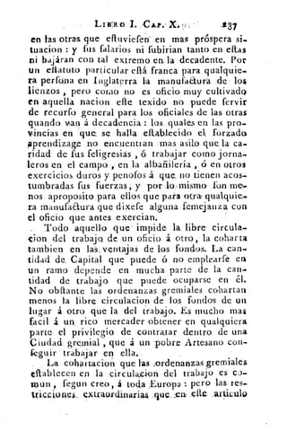 Ltzlo I. CA.4). X.,	 237
en las otras, que efluviefen' en m-ag próspera si..
tuacion y fus falarios ni fubirian tanto en citas
ni bajáran con tal extremo en, la decadente. Por
un eltatuto particular db franca para qualquie.
ra perfona en Inglaterra la rnanufaaurá de los
lienzos , pero COU10 no es oficio muy cultivado
en aquella nacion elle texido no. puede fervir
de recurfo general para los oficiales de las otras
guando van .á decadencia : los, quales en las pro.
Vincias en que se halla eltablecido el forzado
aprendizage no encuentian mas asilo que la ca.
ridad de fus feligresiás , ó trabajar corno jorna,
!cros en el campo. , en la albañilería , ó en otros
exercicios duros y, penofos £ que. no tienen ticos-
tumbradas fusa fuerzas, y por lo-mismo- fon me.
nos aproposito, para ellos que para otra qualquie.
ra manufaaura que dixefe alguna fernejanza con
el oficio que antes exercian.
Todo aquello que impide la libre circula.
'cion del trabajo de un oficio á otro, la copar ta
tambien en las, ventajas de los fondos. La can.
tidad de Capital que puede ó no emplearfe
un ramo depende en mucha parte de la can-é
tidad de trabajo que puede ocuparse en él.
No obstante las ordenanzas gremiales cohartan
menos la libre circulacion de los fondos de un
lugar á otro que la del t'rabajo. Es mucho mas
facil á un_ rico mercader obtener en qualquiera
parte el privilegio de contratar dentro de una
Ciudad gremial ,.que á un pobre Artesano con-
feguir trabajar en ella.
La cohartacioti que las ;ordenanzas gremiales
effablecen en la circulaci-on del trabajo es CO.
mun , fegun creo, á toda ,Europa : pero las res-
tvicciones.. extraordinariu .que :evt. Ole artkulo
 