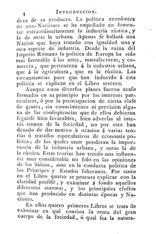 INTR.ODUCCION.4
deza de su producto. La política económica
de unas Naciones se ha empeñado en. fomen-
tar extraordinariamente la industria rústica , y
la de otras la urbana. Apenas fe hallará una.
Nacion que haya tratado con igualdad una y
otra especie de industria. Desde la ruina del
Imperio Romano la política -de Europea ha *sido
mas favorable á las artes, manufacturas, y co-
mercio , que pertenecen á la industria urbana,
que á la agricultura , que es la rústica. Lás
circunstancias pues que han inducido á esta
política se explican en el Libro tercero.
Aunque estos diverfos planes fueron .acaro
formados en su principio por los intereses par-
ticulares, ó por la preócupacion de cierta clafe
de gentes , sin conocimiento ni prevision algu.
na de las confeqüencias que de ellos debieran
feguirfe bien favorables, bien adverfas sal inte-;
rés comun de la •ociedad , -no por esto han
dexado de dar motivo ú ocasion 4 varias teo-:
rías ó tratados especulativos de economía po-
lítica ; de los quales unos ponderan la impor-
tancia de la industria .urbana , ,y otros la de
la rústica. Estas teorías han teñido una influen-
cia muy considerable no folo en las opiniones
de los Sábios , sino en la conducta política de
los Príncipes y Estados foberanos. Por tanto
en el Libro quarto se procura explicar con la
claridad posible , y exáminar .á fondo aquellos
diferentes sistemas , y los -principales efeaos
que han producido en distintas épocas y Na-
ciones.
En efros quatro primeros Libros se trata de
exárninar en qué consista :la ,renta del gran
cuerpo de la fociedad , ó qual fea la natura-
 
