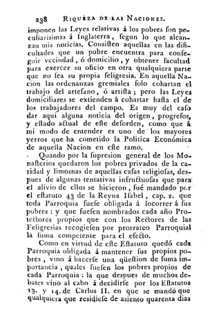 2.38	 RIQUÉZA DE •LAS:NACIONES.
imponen las Leyes relativas á los pobres fon -pe.
culiarisimas á Inglaterra , fegun lo que alean..
zan mis noticias. Consillen aquellas en las difi-
cultades que un pobre encuentra para confe--
guir vecindad , ó domicilio , y obtener facultad
para exercer su oficio en otra qualquiera parte
que no fea su propia feligresia. En aquella Na-
cion las ordenanzas gremiales folo cohartan el
trabajo del artetano, ó artifla ; pero las Leyes
domiciliares se extienden á cohartar halla el de"
los trabajadores del campo. Es muy del cato
dar aqui alguna noticia del origen progrefos,
y citado anual de elle deforden, como que á.
mi modo ,de entender es uno , de los mayores
yerros que .ha. cometido la Politica Económica
de aquella Nacion en elle ramo.
Quando por la fupresion general de los -Mo-
nafterios quedaron los pobres privados de la ca-
ridad y limosnas de aquellas catas teligiotas, des-
pues de algunas tentativas infruauofas que para;
el alivio de ellos se hicieron ,.fué mandado pGr
el ellatuto 43 de la Reyna Ifabel , cap. 2. que
toda Parroquia fuete obligada á focorrer á fus
pobres : y que fueten nombrados cada año Pro-
teaores • propios que con los . Redores de las
Feligresias recogiefén por prorrateo Parroquial
la fuina competente para el efeao.
Como en virtud de elle Eflatuto quedó cada.
Parroquia obligada á mantener fus propios po-
bres , vino á hacerte una qüeflion de turna im
portancia , quales fuefen los pobres propios de
cada. Parroquia: la que despues de muchos de-
bates vino al cabo á decidirte por los Eflatutos
1 3. y 14. de .Carlos II. en que se mandó que
qualquiera que- xesichefe de. asiento quarenta dias
 