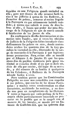 LIBRO I. CAP. X.	 239
feguidos en una Feligresia ganafe vecindad en
ella ; pero que dentro ,de elle termino fuefe
cito á las jullicias á quexa de los Reaores ,
Proteaor de pobres , remover al recien llegado
á la Parroquia en que ultirnamente hubiefe resi-
dido ; á menos que tubiefe ó renta de diez
bras al año , ó fianza que poder dar para des-.
cargo de la Feligresia en que de nuevo entrafe
á fatisfaccion de los Jueces de ella.
En, confequencia de ella determinacion se co-
inetian tales, fraudes , que á veces los oficiales
de jufticia de la Feligresia folian introducir clan-
dellinamente fus pobres en otra , donde tenien-
doles ocultos los quarenta dias de la Ley ga-.
naban la vecindad en ella , libertando de la car-
ga de matenerles á la Parroquia á que legitima-
pi. ente pertenecian. Para> /evitar ello se mandó
por el Eftatuto , I. de Jacobo II. que los qua..
venta Bias de pacifica residencia para ganar ve-
cindad se contafen desde el en que se diefe no,
ticia dé ella pur escrito , del lugar de su mora...-
da , y del número de su familia á qualquiera
de los Celadores , ó Reaores de la Parroquia
adonde fuefen á vivir.
Pero tarnbien parece que los Comisionados
Feligrefes no eran mas comedidos con respeao
á sus pobres, que con los de las demas Parro-
quias : y muchas veces condescendian en ellas
intrusiones,, recibiendo las noticias , y no dan-
do mas paso en cumplimiento de las Ordenes.
Y como se fuponia que cada perfona de la Pah.
roquia citaba particularmente interefada en pre-
caver en lo posible que se le cargare con el
numero de los intrufos, se mandó por un Es-
tatuto de Gruillelavo III. que los quarenta .días
 