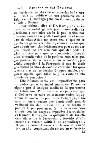 _
240 RIQUEZA É LAS NACIONES.-
de residencia pacifica -no se contafen hafia que
se hiciese su publicacion por proclama en la
iglesia en el Domingo proxima despues de dichO,
el Oficio- Divina.	 •
» Por ultimo:, dice el Dr.: Burn efta espe--
cie de vecindad - ganada por quarenta dias -de
residencia contados desde la publicacion por
„escrito, rara vez se podía tonfeguir ST el inten-
„ to de ellas Aaas no tanto era el que no--se
,,pudiefen ganar vecindades, como el-evitar- que
„se adquiriesen ciandeftinamente: pues aquel .dar
» la noticia no era otra cofa que dar poder á
„las jufticias para que: les' removiefen. Pero si
„ las circunftancias de la perfona eran tales qué
,, se pudiere .dudar si, era 6 -no `remavil?le
„dria compeler á la Parroquia á que le diefe
,vecindad pacifica dexandble continuar los qua-
„ renta dias de residencia ; 6 removiefidole, proam
-„base aquella, qUal fuese la jufta aufa de efta
„violenta remocion.(4-
Efte Ellatuto hacía casi inipraaicable para
un pobre ganar vecindad nueva en Parroquia
:alguna por el antiguo medio de la quarentena
de habitacion. Pero para que no pareciese que
el Gobierno , cerraba enteramente- todos los ca-
lninos de mudar los pobres de Feligresías ), fran-
quearon otros quatro por donde podia ganarfe
vecindad sin. -dar noticia de la residencia ni
publicarfe por proclamas. El primero era con-
tribuir con las cargas é- irnpueffos Parroquiales:
el fegundo fer elegido en qualquiera de los ofi-
cios añales de la Parroquia , y fervirlo el ' año
entero : el tercero asIlir á un aprendizage : y
el quarto entrar •á fervir con falario de criado
por un año, continuándolo entero en .-cul fervicio
Er
 