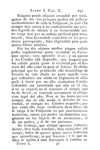 LIBRO	 CAP, X.	 24t
Ninguno puede adquirir vecindad por qual-
quiera de los dos primeros medios sin publico
confentimiento de toda la Feligresia , la qual cflá
siempre muy atenta á las confeqüencias que pue-
den feguirfe de admitir á un recienvenido que
no tenga mas que su trabajo perfonal para man-
tenerfe , bien haciendole contribuir en los pror-
rateos parroquiales , bien eligiendole para qual-
quiera Oficio público.
Por los dos ultimos medios ningun cafado
podia regularmente ganar vecindad en Parro-
quia agena : raro aprendiz lo es : y en quanto
á los Criados db. dispuefto , que ninguno que
fea cafado pueda ganar la vecindad por el fer-
vicio del año corno la gana el foltero. El efeao
principal que ha producido elle domiciliage de
fervicio ha sido abolir en parte aquella anti-
gua columbre tan ufada en Inglaterra de obli-
garfe á fervir por un año qualquiera Criado:
columbre tan autorizada que aun en el dia,
si no se exprefa en el contrato el tiempo que
ha de fervir, se entiende tacitamente la obliga-
cion legal del año. Pero ni los Amos quieren
siempre dar de elle modo el- derecho de ve-
cindad, ni siempre los Criados aceptarlo ; por
que como ella larga residencia dexa libres de
la carga á las Feligresías en que anteriormente
residieron, tienen que perder sus domicilios ori-
ginarios en los lugares de su nacimiento , el
de sus padres, y el de sus parientes.
- Es evidente, que ningun operario indepen-
diente, bien fuefe Artefano, bien	 jtrabaador del
campo , había de querer ganar nuevo domicilio
por aprendizage, ni por fervicio : y el que de
ellos- se pafaba á otra -Parróquia á exercer su
Tomo 1.	 31
 