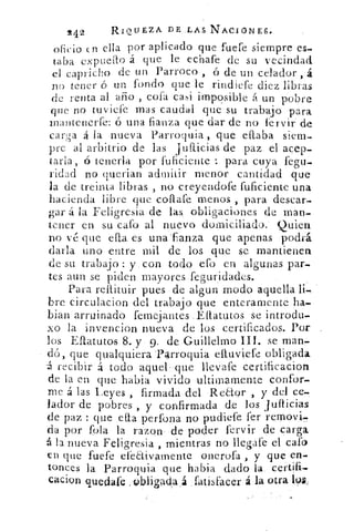 2 4 2	
RIQUEZA DE ,LAS NACIONES,
oficio en ella por aplicado que fuere siempre es-
taba expuelto á que le echare de su vecindad
el capricho de un Parroco ó de un celador , á
no tener ó un fondo que le .rindiefe diez libras
de renta al año , cofa casi imposible á un pobre
que no tuviefe mas caudal que su trabajo para
mantenerte: ó una fianza que dar de no fervir de
carga á la nueva Parroquia , que eflaba siem-
pre al arbitrio de las jtifticias de paz el acep-
tarla, ó tenerla por fulicie-nte	 para cuya fegu.-
viciad no querian admitir menor cantidad que
la de treinta libras , no creyendore ruficiente una
hacienda libre que collare menos , para descar-
gar á la Feligresia de las, obligaciones de man-
tener en su caro. al nuevo domiciliado. Quien
no vé que efta es una'fianz•a que apenas podrá
darla uno entre mil de los que se mantienen
de su trabajo : y. con todo cío en algunas par-
tes aun se piden mayores Teguridades.
Para reftituir pues • de algun modo aquella fi-,
bre circulacion del trabajo que enteramente ha-
bian arruinado femejantes .Eftatutos se introdu-
xo la invencion nueva de los certificados. Por
los Eftatutos 8. y. 9. de Guillelmo	 se man,-
dó, que qualquiera 'Parroquia eltuviefe obligada
--á recibir á todo aquel: que llevafe •certificacion
de la en que habia vivido ultin-iamente confor-
me á las Leyes , firmada del Re¿tor , y del ce .
lador de pobres , y confirmada .de	 juifficias
de paz : que ella perfona no pudiere -fer removí-
da por rola la razon de poder fervir • de .carga
la nueva Feligresia. , mientras no Ilegafe el caro
en que fuere efeaivamente onerora , y que en-
tonces la Parroquia que habia dado la -certifi,
cacion quedafe :Obligad:a : fatisfacer á.la otra 193.,
 
