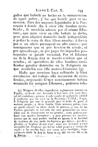 LIBRO 1. CAP. X.	 243
gallos que hubiefe ya hecho en la manutencion
de aquel pobre , y los que hiciere para su re-
mocion. Para dar mayores feguridades á la Par-
roquia -á -donde iba á vivir cae hombre Certi-
ficado , fe mandaba ademas por el mismo Ella-
tato , que para vivir en ella baflale lo dicho,
pero para adquirir domicilio fuete indispenfable
pofeer la renta de diez libias anuales : ó fervir
por ,sí- un oficio parroquial un año entero : por
consiguiente que ni por fervicio de criado, ni
por aprendizage, ni por pagar los impuellos par-
roquiales se ganase vecindad. Por el Ellatuto
12 de la Reyna Ana Se mandó trribien que ni
criados ni apreMlicesdeflos hombres certi-
ficados 7 ganafe-il	 • 	 laFeligresia en
(pie residiefen con -efle motivo folamente. (5)
Halla -que terminos haya reflituido la libre
circulación del trabajo. ella invencion de certi-
ficados, mejorando lo-'que -anteriormente hablan
arruinado los antiguos Eflatutos, podemos infe-
.,„•
(5) Ninguno de ellos imprudentes reglamentos tenemos en
España, en donde mas favorable el GoUierno á la justa liber-
tad:del ciudadano , permite á todo vasallo de qualquiera calidad
CsoridiCión cine ,sea vivir en la Provincia , Ciudad , I ugar,
6.- Lreligresia mas' le acom¿)de . s'U modo de ganar el
tus¿ento 'pi-opio , y de su familia. Todo' artesano pobre , ú ri-
co puede exercer su oficio donde le parezca , y aun en los
Pueblos _gremiales se ven cada dia estas permisiones sin nece-
sidad aun de incorporarse, en sus gremios , como pudiera pro-
barse con muchos . eximplares : y para precaver •los inconve-
nientes que ‘de 'aqui pueden resultar .tu guamo á la facilidad
de oc41tarse xle este modo los fugitivos Kr delitos ,. por dei a-
plicadOs , y hemhrES de mal vivir , estan con el mayor acierto
arreglados los' Estatutos, que hallan sobré' pesquisa y castigo de
vágós : y las muchas leyes que tratan sobre mendigos , espe-
cialmente, desde la Ley 6, hasta la	 tit9.12.	 de.
n
 