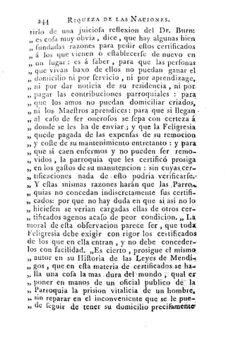 244	 RIQUEZA DE LAS NACIONES.
rirlo de una juiciofa reflexion del Dr. Burn:
„ es cofa muy obvia , dice , que hay algunas bien
fundadas razones para pedir ellos certificados
„ á los que vienen ó efiablecerfe de nuevo en
„ un lugar : es a faber , para que las perfonas
„ que vivan baxo de ellos no puedan ganar el
3)
domicilio ni por fervicio , ni por aprendizage,,
3) ni por dar noticia de su residencia , ni por,
„ pagar las contribuciones parroquiales : para
„ que los amos no puedan domiciliar criados,
„ ni los- Maellros aprendices: para qu'e si llegan
„ al cafo de fer onerofos se fepa con certeza á
3>
donde se les ha de enviar ,; y que la Feligresia
„ quede pagada de las expenfas de su. remoción
„ y cofre de su mantenimiento entretanto : y para
„ que si caen enfermos y no pueden fer
vidos , la parroquia que les certificó prosiga
„ en los gallos de su man,utencipn : sin çuyascer...
„ tificaciones nada de ello. podria.verificarfe.t
„ Y ellas mismas razones harán que las
„ quias no concedan indiscretamente fus certifi.
cados: por que no hay duda en que si asi no lo
„ hiciefen se verian cargadas ellas de otros cer.
tificados agenos acaço de peor condición. „ La
moral de ella. obfervacon parece fer ,, que toda,
Feligresia debe exigir con rigor los certificados
de los que en ella entran , y no debe conceder.
los con facilidad. „Es cierto ; prosigue el misma,
S> autor en su Hilloria de las Leyes de Menc14,1
„ gos , que en ella materia dé-ceptificados;sela.;
lla una cofa la mas . dura dei'mundo dual
„ poner en manos de un oficial publico de la
).› Parroquia la prision vitalicia de un hombres
13 sin reparar en el inconveniente que se le ptie.:
leguir de tener su domicilio precian:Lente-
 