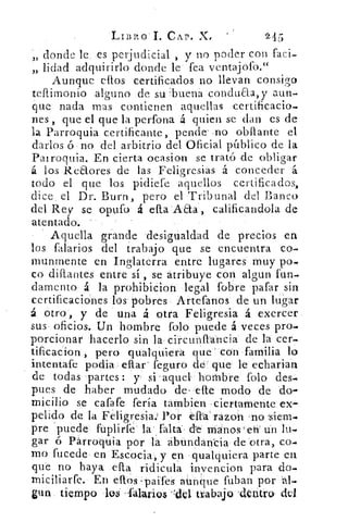 LI131:0 I. CAP. X4	 245
donde le es perjudicial , y no poder con faci-33
lidad adquirirlo donde le fea ventajolb."3)
Aunque ellos certificados no llevan consigo
teftimonio alguno de su buena conduaa, y aun-
que nada mas contienen aquellas certificacio-
nes , que el que la perfona á quien se dan es de
la Parroquia certificante, pende- -no obllante el
darlos ó no del arbitrio del Oficial público de la
Pa/ roquia. En cierta ocasion se trató de obligar
los Rcaores de las Feligresias á conceder á
todo el que los pidiefe aquellos certificados,
dice, el Dr. Burn, pero el Tribunal del Banco
del Rey se opufo á ella Aaa calificandola de
atentado.
Aquella grande desigualdad de precios en
los falarios del trabajo que se encuentra co-a
munmente en Inglaterra entre lugares muy po.
co dillantes entre sí , se atribuye con algun fun-
damento á la prohibicion legal (obre pafar sin
certificaciones los pobres Artefanos de un lugar
á otro, y de una á otra Feligresia á exercer
sus oficios. Un hombre folo puede á veces pro-
porcionar hacerlo sin la circunítancia de la cer-
tificacion , pero qualquiera que con familia lo
intentafe podia	 feguro de que le echarian
de todas partes : y si aquel hombre folo des-
pues de haber mudado de . elle modo de do-
micilio se cafafe feria tambien -ciertamente ex-
pelido de la Feligresia.) Por cita razon 'no siem-
pre puede fuplirfe la falta de manos 'eh' un lu.
gar ó Párroquia por .la abundancia de otra, co_.
mo fucede en Escocia, y en qualquiera parte en
que no haya ella ridicula invencion para do-
miciliarfe. En ellos . paifes aúnCiue fuban por 'al-.
gun tiempo los . falarios	 trabajo 'deutro- del
 