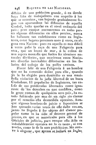 246	 RIQUEZA DE LAS NACIONES.
diftrito de una poblacion grande , á en donde
haya falta de trabajadores con respeao á los
que se necesitan , van bajando gradualmente fe..
gun van apartandose las diflancias de aquella
Cuidad, halla quedar en el nivel ordinario del
país : pero aunque encontremos en todas par-
tes algunas diferencias en ellos precios, nunca
las hallamos tan exórbitantes como en Ingla-
terra, entre lugares proximos unos á otros, en al-
guna otra Nacion : pues en aquella es mas dificil
á veces gafar la raya de una Feligresía para
otra , que un brazo de mar , ó la colina de
una aspera montaña que fuelen fer
'
términos na-
turales diviforios, que ocasionan entre Nacio-
nes cliverfas inevitables diferencias en los fa-
larios del trabajo de los paifes vecinos.
Hacer falir de una Feligresia á un hombre
que no ha cometido delito para ello , guando
ya la ha elegido para domicilio es una mani-
fiefta :violacion de la juna • libertad de un buen
Ciudadano. El populacho de Inglaterra, tan ce-
1.)fo de sus ponderadas libertades como igno-
rante de 'los derechos en que confinen, como
la gente comun,,de qualquiera otro país ,„ha es-
tado fufriendo , por mas de uo, sigloT sin clamar
por el remedio dia desmedida: opresion. Aun-
que algunos hombres'de juicio y fuposicion se
han quexado,varias veces ,de elle daño cothun,
jamas ha llegado, á •er oibjeto del clamor po-
pular como lo ha sido a l decreto., general de
prision, en que se autorizaba para ella á los.
Oficiales de jufficiap pues aunque ella A &a es
indudablemente opresiva no lo es tanto , ni con
pincho, cono la de la otra prohibicioln. Me, atre-.
Yo á asegurar 'que opepas kiq ball4rát
 