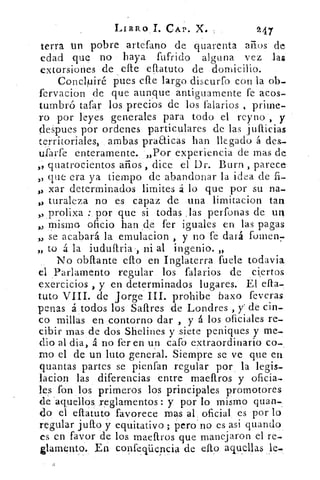 LIBRO 1. CAP. X.	 9,47
terca un pobre artefano de quarenta años de
edad que no haya fufrido alguna vez .las
extorsiones de efle eflatuto de domicilio.
Concluiré pues elle largo discurro con la ob-
fervacion de que aunque antiguamente fe acos-
tumbró tafar los precios de los falarios prime-
ro por leyes generales para todo el reyno , y
despues por ordenes particulares de las jufticias
territoriales, ambas pra&icas han llegado á des-
ufarfe enteramente. „Por experiencia de mas de
quatrocientos años , dice el Dr. Burn , parece
,, que era ya tiempo de abandonar la idea de fi-
„ xar determinados limites á lo que por su na-
„ turaleza no es capaz de una limitacion tan
• prolixa : por que si todas ,las perfonas de un
,, mismo oficio han .de fer iguales en las pagas
„ se acabará la emulacion , y no fe dará forren,
„ to á la iuduftria-, ni al ingenio. „
No obftante eflo en Inglaterra fuele todavía
el Parlamento regular los falarios de ciertos
exercicios , y en determinados lugares. El efta-
tuto VIII. de Jorge III. prohibe baxo feveras
penas á todos los Saftres de Londres , y de cin-
co millas en contorno dar , y á los oficiales re-
cibir mas de dos Shelines y siete peniques y me-
dio al dia, á no fer en un caro extraordinario co-
mo el de un luto general.. Siempre se ve que en
quantas partes se pienfan regular por la legis-
lacion las diferencias entre maeftros y oficia-
les fon los primeros los principales promotores
de 'aquellos reglamentos : y por lo mismo quan-,
do el eftatuto favorece mas al oficial es por lo
regular juíto y equitativo; pero no es asi guando
es en favor de los maeftros que manejaron el re-
glamento. En confeciiicncia de ello aquellas
 