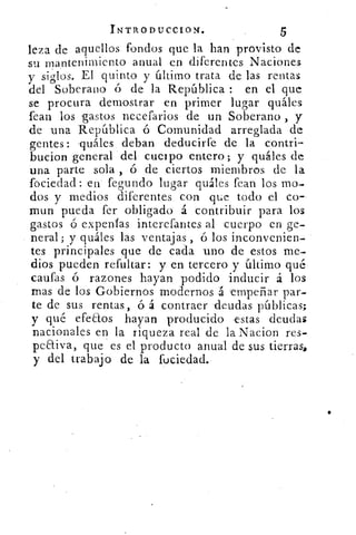 INTRoDucctoN•	 5
leza de aquellos fondos que la han provisto de
su mantenimiento anual en diferentes Naciones
y siglos. El quinto y último trata de las rentas
del Soberano ó de la República : en el que
se procura demostrar en primer lugar quáles
fean los gastos necefarios de un Soberano , y
de una República ó Comunidad arreglada de
gentes : quáles deban deducirfe de la contri-
bucion general del cuerpo entero; y quáles de
una parte sola , ó de ciertos miembros de la
fociedad: en fegundo lugar quáles fean los mo-
dos y medios diferentes con que todo el co-
mun pueda fer obligado á contribuir para los
gastos ó expenfas interefantes al cuerpo en ge-
neral; y quáles las ventajas , ó los inconvenien-
tes principales que de cada uno de estos me-
dios pueden refultar: y en tercero y último qué
califas ó razones hayan podido inducir á los
mas de los Gobiernos modernos á 'empeñar par-
te de sus rentas, ó á contraer deudas públicas;
y qué efeaos hayan producido estas deudas
nacionales en la riqueza real de la Nacion res-
peaiva, que es el producto anual de sus tierras,
y del trabajo de la fuciedad.
 