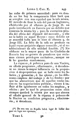 LIBRO 1. CAP. X.	 249
las cofas de primera necesidad: pero en don-
de no los hay la competencia libre hará que
se arreglen con mas equidad que la tara misma.
El metodo de fixar la tata del pan en Inglaterra,
eftablecido por el eflatuto 31 de Jorge II. no
pudo introducirfe en Escocia por un defeao que
contenia la misma ley ; pues fu •execucion pen-
dia del oficio del Alguacil del mercado, y elle
no le habia en. aquel Reyno : cuyo defeco no
se .remedió harta que lo hizo el ellatuto, 3. de
Jorge III. La falta de la tara no produxo en
aquel reyno perjuicio alguno conocido , ni el es-.
tablecirmento de ella utilidad fensible.	 No
obftante en la mayor parte de las Ciudades de
Escocia hay un gremio de panaderos que recla-
man ciertos privilegios exclusivos , aunque no.
fe les guardan exaLtamente.
La riqueza , ó pobreza pues de una Nacion,
su ellado progresivo , eftacionario ó decaden-
te no tienen la mayor influencia en la propor-
cion ó desproporcion que se halle entre los fa.
barios. , y ganancias , ó fus pilotas , en los dife-
rentes empleos del trabajo y de los fondos : por
que las alteraciones que de aquellas caufas na-
cen en las negociaciones publicas , vienen á in-
fluir al fin igualmente en todos los empleos , y
oficios : por lo qual la proporcion entre ellos
siempre quedará la misma por mas que alteren
el citado -general de la, riqueza ó pobreza de
la Nacion su condicion progresiva eftaciona.
ria , ó decadente.
(*) De esta tasa en , España habrá, lugar de hablar dec
pues en lugar mas oportuno.
Tomo L
 