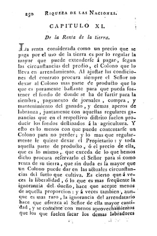 Z50
	
RIQUEZA DE LAS NACIONES.-
CAPITULO XL
De la Renta de la tierra.
Tia renta considerada como un precio que se
paga por el uso de la tierra es por lo regular la
mayor que puede extenderte á pagar, fegun
las circunflancias del predio-, el Colono que lo
lleva en arrendamiento. Al ajuítar las condicio--
Des del contrato procura siempre el Señor no
tlexar al Colono mas parte de producto que lo
que es puramente bailante para que pueda lbs-.
tener el fondo de donde se ha de 'furtir para la
siembra , pagamento de jornales , compra , y
mantenimiento del ganado , y denlas , aperos de
labranza , juntamente con aquellas regulares ga-
nancias que en el respeaivo diftrito fuelen pro
duci.r los fondos .deftinados á la agricultura. Y
ello es lo menos con qué puede contentarfe un
Colono para no perder; y lo mas que regular-
mente le quiere dexar el Propietario : y toda
aquella parte de produao., ó el precio de ella,
que es lo mismo ,. que exceda de lo que hemos
dicho procura .refervarlo el Señor para sí .corno
renta de su tierra , que sin duda es la mayor que
un Colono puede dar en las anuales cireunflan.
cias dt.1 fuelo que cultiva. Es cierto que ,á ;ve-
ces la liberalidad , ó lo que es mas freqüente la
ignorancia del, dueño, hace que acepte menos
de aquella proporcione : y á veces tarnbien aun..
que es mas raro , la ignorancia del arrendatario
hace que ofrezca al Señor de ella mayor canti-
'ciad , y se CoribértteAcon menos aprovecliálhieritos
que los que fuelen lacar los demas lalúadorea
 