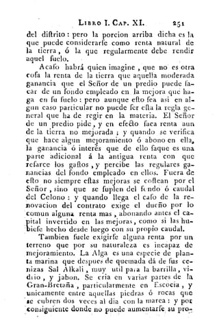 LIBRO 1. CAP. XI..	 251
del dillrito : pero la porcion arriba dicha es la
que puede considerarte como renta natural de
la tierra , 6 la que regularmente debe. rendir
aquel fuelo.	 -
Acafo habrá quien imagine ,que no es otra
cofa la renta de la tierra que aquella moderada
ganancia que el Señor de un predio puede fa-.
cár de un fondo empleado en, la mejora qué ha-
ga en fu fuelo pero aunque ello fea asi en al-
gun caso particular no puede fer ella la regla ge-
neral que ha de regir en la materia. El Señor
de un predio pide , y en efeao faca renta aun
de la tierra no mejorada ; y guando se verifica
que hace algun mejoramiento ó abono en ella.
la ganancia ó interés que de ello laque es una
parte 'adicional á la antigua renta con que
refarce los. gallos , y percibe las regulares ga-
nancias del fondo empleado. en ellos. Fuera de
ello no siempre ellas mejoras se coflean por el
Señor , sino que se fuplen del fundó ó caudal
del Colono : y guando llega el cafo de la re:-
novacion del contrato exige el dueño por lo
comun alguna renta mas , abonando antes elca-
pital invertido en las mejoras, corno si las bu-
liefe hecho desde luego con su propio caudal.
Tambien fuete exigirfe algún_ a renta por un
terreno que por su naturaleza es incapaz de
mejoramiento. La Alga es una especie de plan-
ta marina que despues de quemada dá de fu.s ce,
nizas Sal A lkali , muy util pasa la barrilla, vi-.
io , y jabon. Se cria en varias partes de la
Gran-Bretaña , particularmente en Escocia , y
unicarnente entre aquellas piedras 6, rocas que
ie cubren dos veces al dia con la marea : y pope
iguiente donde no puede aumentarte. su pro._	 •
 