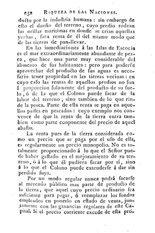 -e5t	 RI Q UEZA Dr, LAS NACIONES.
dudo por la induaria humana : sin embargo de
efto el dueño del terreno , tuvo predio rodean
las orillas maritimas en donde se crian aquellas
yerbas , faca renta, de él del mismo modo que
de las tierras d.e pan-llevar.
En las inmediaciones á las Islas de Escocia
es el mar extraordinariamente abundante de pes=.
a , que hace una parte muy considerable del
alimento de fus habitantes : pero para poderfe
aprovechar del produao de fus aguas es nece-
fado tener propiedad en las tierras vecinas : en
cuyo cato las rentas de aquellos predios no fon
6 proporcion folarnente del produao de su fue-
lo , ó de lo que el Colono puede facar de la
labor del terreno , sino tambien de lo que rin-
de la pesca. Parte de efta renta se paga ' en aque-
llos paifes en pescados : cuyo exemplo nos con-
vence de que la renta de la tierra entra tam-
bien como • parte conponente del precio de aquel
La renta pues de la tierra considerada
!no un precio que se paga por el ufo de ella,
es regularmente un precio monopolio. No es to-
talmente proporcionado á lo que el • Señor pue-
de haber gaftado en el mejoramiento de su ter-
reno, x') á lo que él pudiera facar por si, sino
á lo que el Colono puede extenderfe á dar sin
perdida luya.
Por un modo regular nunca podrá facarfe
al mercado público mas parte de produao de
la tierra, que aquel cuyo precio ordinario fea
suficiente para pagar , ó reemplazar los fondos
empleados en ponerlo en eftado de venta, jun-
J.amente con las ganancias regulares de elle Ca=
piral. Si el precio' corriente excede de 'efta
 