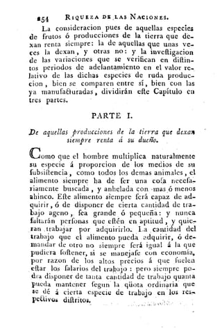 g54	
RIQUEZA DE , LAS NACIONES.
La consideracion pues de aquellas especies
de frutos ó producciones de la tierra que de.
'lar) renta siempre: la de aquellas que unas ve-
ces la dexan, y otras no: y la inveftigacion
de las variaciones que se verifican en
tos periodos de adelantamiento en el valor re.
lativo de las dichas especies de ruda produc-
clon , bien se comparen entre sí, bien con las
ya manufaauradas, dividirán eRe Capítulo en
tres partes.
PARTE I.
De aquellas producciones de la tierra que dexa4
siempre renta á su dueño.
Comoque el hombre multiplica naturalmente
su especie á proporcion de los medios de su
fubsiftencia , como todos los demas animales , el
alimento siempre ha de fer . una coa necefa.
riamente buscada , y anhelada con, , rnas ,6 menos
ahinco. Elle alimento siempre fe rá capaz de ad-
quirir , ó de disponer de cierta cantidad de tra
bajo ageno , fea grande ó pequeña: y nunca
faltarán períbnas que ellérr en. aptitud, y quie
Jan trabajar por adquirirlo. La ; cantidad del
trabajo que 'el alimento pueda .adquirir, ó de-
mandar de otro no siempre ferá igual á la que
pudiera follener, si se manejafe con economía,
por razon de los altos precios á que muelen
ellar los t'alados del trabajo : pera siempre po.
dra disponer de tanta cantidad de trabajo quanta
rueda mantener fegun la . qiiota ordinaria que.
$e dé á cierta especie de trabajo p11 - los res-
PeUivul difiritos.
 