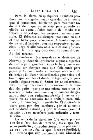 LIBRO I. CAP. XL	 255
Pero la tierra en qualquiera situación pro..
duce por lo regular mayor cantidad de alimento
que el puramente fuficiente para mantener to-
do el trabajo que se necesita para ponerlo en
eftado de venta , folleniendolo del modo mas
franco y liberal que fea proporcionalmente po-
sible. El fobrante _es siempre mas tambien que
el que balea para reemplazar.: el fondo emplea-
do en aquel 'trabajo , cona sus respectivas ganan-:
cias; luego el alimento necefario es una produc-
cion de la tierra que dexa siempre renta al due-
ño del terreno.
Las malezas ,45 matorrales mas 'desiertos de
Norway y :Escocia :prodticén a4gunas especies
de paltos para ganados, cuya leche y cuyos re-
centales son siempre mas que fuficientes para
pagar y foftener todo el trabajo necefario de
fas crías , Latisfa,cer 1las ordinarias, ganancias del
fondo que emplea el dueño del ganado.;'y para
rendir alguna renta al Señor de , aquel terreno.,
Efta es mayor ó menor á proporcion de la bon-
dad del palto ; por que una misma extension de
terreno no folo mantiene mayor numero de ga-
nado, sino que reduciendofe elle á menos es-
pacio no es necefario tanto trabajo para cui-
darle , ni para coger su produao. El dueño de la
tierra gana por dos caminos, pór el aumento
del produáo: natural., y por la diminucion del
trabajo que, es necefario pará coftearlo y man-
tenerlo.
La renta de la tierra no folo varía por ra-
zon de la fertilidad del terreno , fea el que fue-
re su pfodu0-0 ,ó producciones , sino por razon
de su situación fea, la que fuere su fertilidad..
U4 Lerreno .qtke ené proximo.,á una.Cit,tdad dá
 