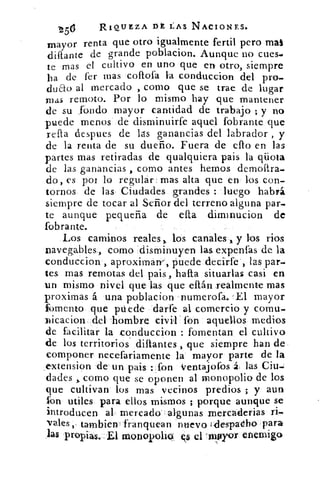 -256	 RIQUEZA DE LAS NACIONES.
mayor renta que otro igualmente fertil pero mal
diftante de grande poblacion. Aunque no cues-
te mas el cultivo en uno que en otro, siempre
ha de fer mas collofa la conduccion del pro-
duao al mercado , corno que se trae de lugar
mas remoto. Por lo mismo hay que mantener
de su .fondo mayor cantidad de trabajo ; y no
puede menos de disminuirfe aquel fobrante que
rella despues de las ganancias del labrador , y
de la renta de su dueño. Fuera de ello en las
partes mas retiradas de qualquiera pais la qüota
de las ganancias , como antes hemos demollra-
do , es por lo regular mas alta que en los con-
tornos de las Ciudades grandes :..luego habrá
siempre de tocar al Señor del terreno alguna par-
te aunque pequeña de ella diminucion de
fobrante.
Los caminos reales,, los canales , y los ríos
navegables, como disminuyen las expenfas de la
conducciow, aproxima w , puede decirfe , las par-
tes mas remotas del pais , halla situarlas casi en
un mismo nivel que las que eftán realmente mas
proximas á una poblacion numerofa. 'El mayor
fbmento que ptiede darfe al comercio y coma-
nicacion del 'hombre civil' fon aquellos medios
de facilitar la conduccion : fomentan el cultivo
de los territorios diftantes , que siempre han de
componer necefariamente la mayor parte de la
,extension .de un pais : fon Ventajofos á. las Ciu-
dades como que se oponen al monopolio de los
que cultivan los mas vecinos predios ; y aun
fon utiles para ellos mismos ; porque aunque se
introducen al- mercado algunas mercaderias ri-
vales , tambien : franquean nuevo I despadho para
.las propias..E1 nzionopoli9-. 9 el 'inftyor enemigo
 