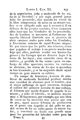 LIBRO L CAP. XI.	 257
de la negociacion julla y moderada de las co-
fas de la fociedad : y por regla general jamas
debe fer permitido, sino guando en virtud de
la libre competencia de otros en un mismo tra-
fico se ve obligado cada uno á recurrir á él en
defensa de fus propios caudales. Unos cinquenta
años hace que los Condados de las proximida-
des de Londres se quexaron al Parlamento de
aquella libertad ilimitada que se permitia de
abrir caminos reales para todos los Condados,
y Provincias remotas de aquel Reyno: alegan-
do por razon que los paifes mas remotos, corno
que pagaban el trabajo á un precio- mucho mas
bajo que ellos, podrian vender tan baratos fus
granos y fus forrages que no dexasen lugar á la
venta de los fuyos , con conocida ruina de su
cultivo , y perdida de fus rentas : pero sin em-
bargo de ellas aparentes razones los caminos
se abrieron , las rentas, de les que se quexaban
se han levantado , y se. ha mejorado desde aquel
tiempo en gran manera su cultivo.
Un campo'., de fementera , ó tierra de pan-
llevar de moderada fertilidad produce mucha
mas cantidad de alimento para el hombre , que
el mejor patturage de igual extension. Aunque
el cultivo del primero necesita de mas trabajo,
el fobrante que queda despues de pagada la si-.
miente , y todo el laboré° , es tambien mucho
maya r. Si fuponemos,. por exemplo,que una libra
de carne no ha merecido mas precio que una
de pan, aquel mayor fobrante de produccion
en el grano con respeao al del pallo no po..
drá menos de fer en todas partes de mayor va-
lor , y constituir un fondo mas grande tanto'
Mara las ganancias del labrador como para las.
Tomo 1..	 33
 