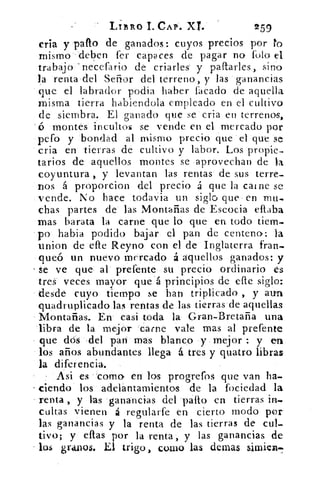 LIBRO 1. CAP. XL.	 259
cría y pallo de ganados: cuyos precios por ro
mismo deben fer capaces de pagar no rolo el
trabajo necefario de criarles y paftarles, sino
la renta del Señor del terreno, y las ganancias
que el labrador podía haber facado de aquella
misma tierra habiendola empleado en el cultivo
de siembra. El ganado que se cria en terrenos,
ó montes incultos se vende en el mercado por
pero y bondad al mismo precio que el que se
cria en tierras de cultivo y labor. Los propie-
tarios de aquellos montes se aprovechan de la
coyuntura , y levantan las rentas de sus terre_
nos á proporcion del precio á que la caine se
vende. No hace todavia un siglo que en n'u-
chas partes de las Montañas de Escocia eftaba
mas barata la carne que lo que en todo tiem-
po habia podido bajar el pan de centena: la
union de efle Reyno con el de Inglaterra fran-
queó un nuevo mercado á aquellos ganados: y
se ve que al prefente su precio ordinario es
tres veces mayor que á principios de elle siglo:
desde cuyo tiempo se han triplicado , y aun
quadruplicado las rentas de las tierras de aquellas
Montañas. En casi toda la Gran-Bretaña una
libra de la mejor carne vale mas al prefente
que dos del pan mas blanco y mejor : y en
los años abundantes llega á tres y quatro libras
la diferencia.
Asi es 'coma en los progrefos que van ha_
ciendo los adelantamientos de la fociedad la
renta , y las ganancias del patio en tierras in-
cultas vienen á regularfe en cierto modo por
las ganancias y la renta de las tierras de cul-
tivo; y ellas por la renta, y las ganancias de
los granos. El trigo, cuino las denlas árnica.-
 